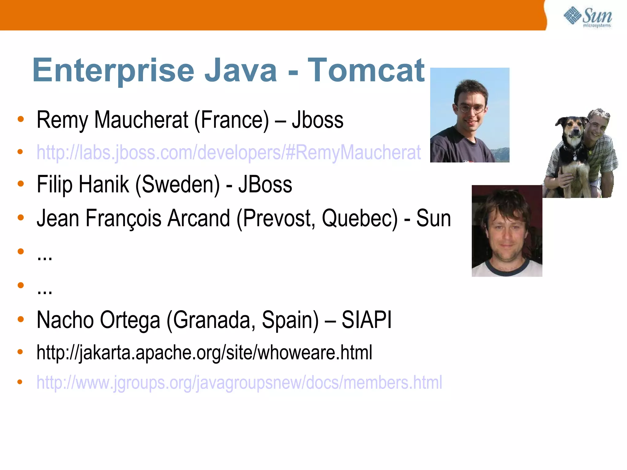 Enterprise Java - Tomcat Remy Maucherat (France) – Jboss http://labs.jboss.com/developers/#RemyMaucherat Filip Hanik (Sweden) - JBoss Jean François Arcand (Prevost, Quebec) - Sun ... ... Nacho Ortega (Granada, Spain) – SIAPI http://jakarta.apache.org/site/whoweare.html http://www.jgroups.org/javagroupsnew/docs/members.html 