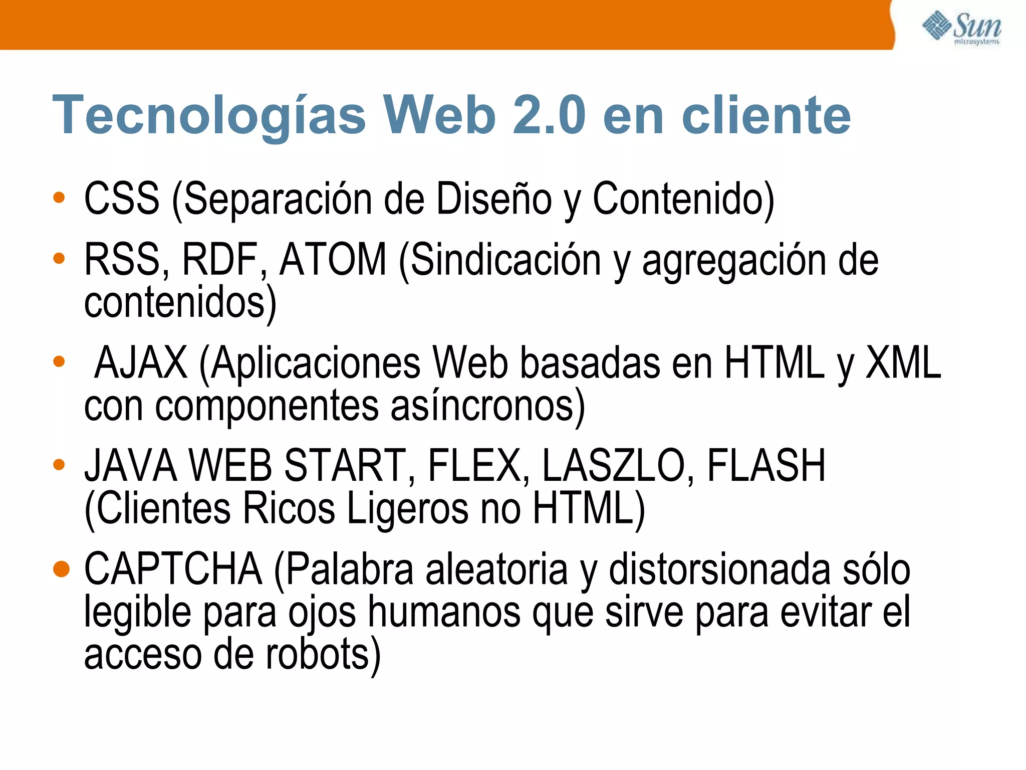 Tecnologías Web 2.0 en cliente CSS (Separación de Diseño y Contenido) RSS, RDF, ATOM (Sindicación y agregación de contenidos) AJAX (Aplicaciones Web basadas en HTML y XML con componentes asíncronos) JAVA WEB START, FLEX, LASZLO, FLASH (Clientes Ricos Ligeros no HTML) CAPTCHA (Palabra aleatoria y distorsionada sólo legible para ojos humanos que sirve para evitar el acceso de robots) 