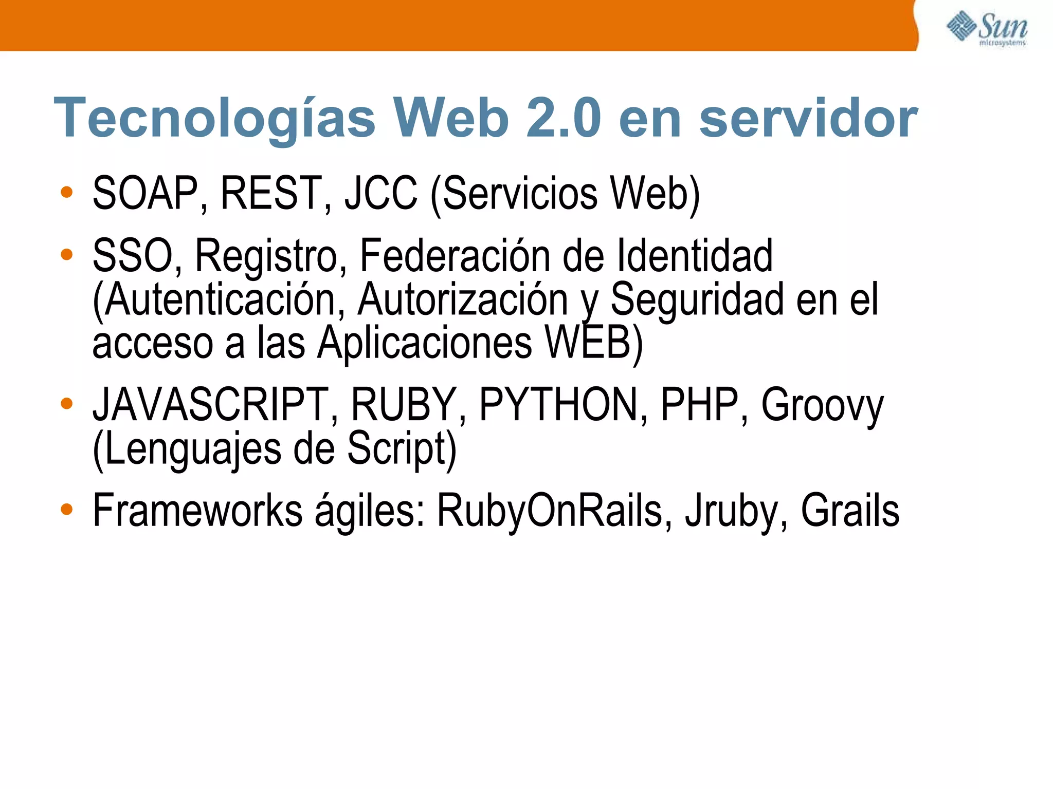 Tecnologías Web 2.0 en servidor SOAP, REST, JCC (Servicios Web) SSO, Registro, Federación de Identidad (Autenticación, Autorización y Seguridad en el acceso a las Aplicaciones WEB) JAVASCRIPT, RUBY, PYTHON, PHP, Groovy (Lenguajes de Script) Frameworks ágiles: RubyOnRails, Jruby, Grails 