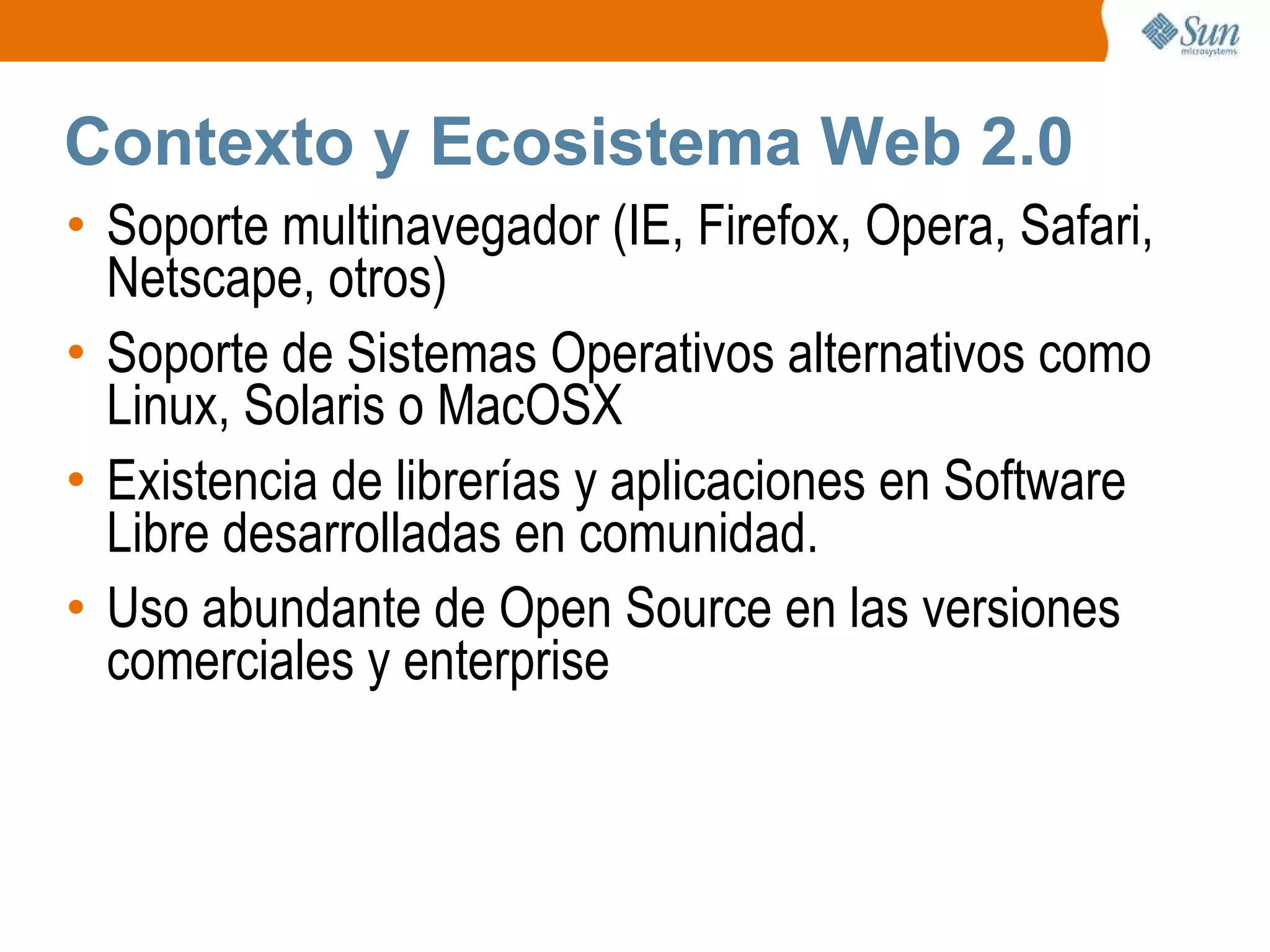Contexto y Ecosistema Web 2.0 Soporte multinavegador (IE, Firefox, Opera, Safari, Netscape, otros) Soporte de Sistemas Operativos alternativos como Linux, Solaris o MacOSX Existencia de librerías y aplicaciones en Software Libre desarrolladas en comunidad. Uso abundante de Open Source en las versiones comerciales y enterprise 