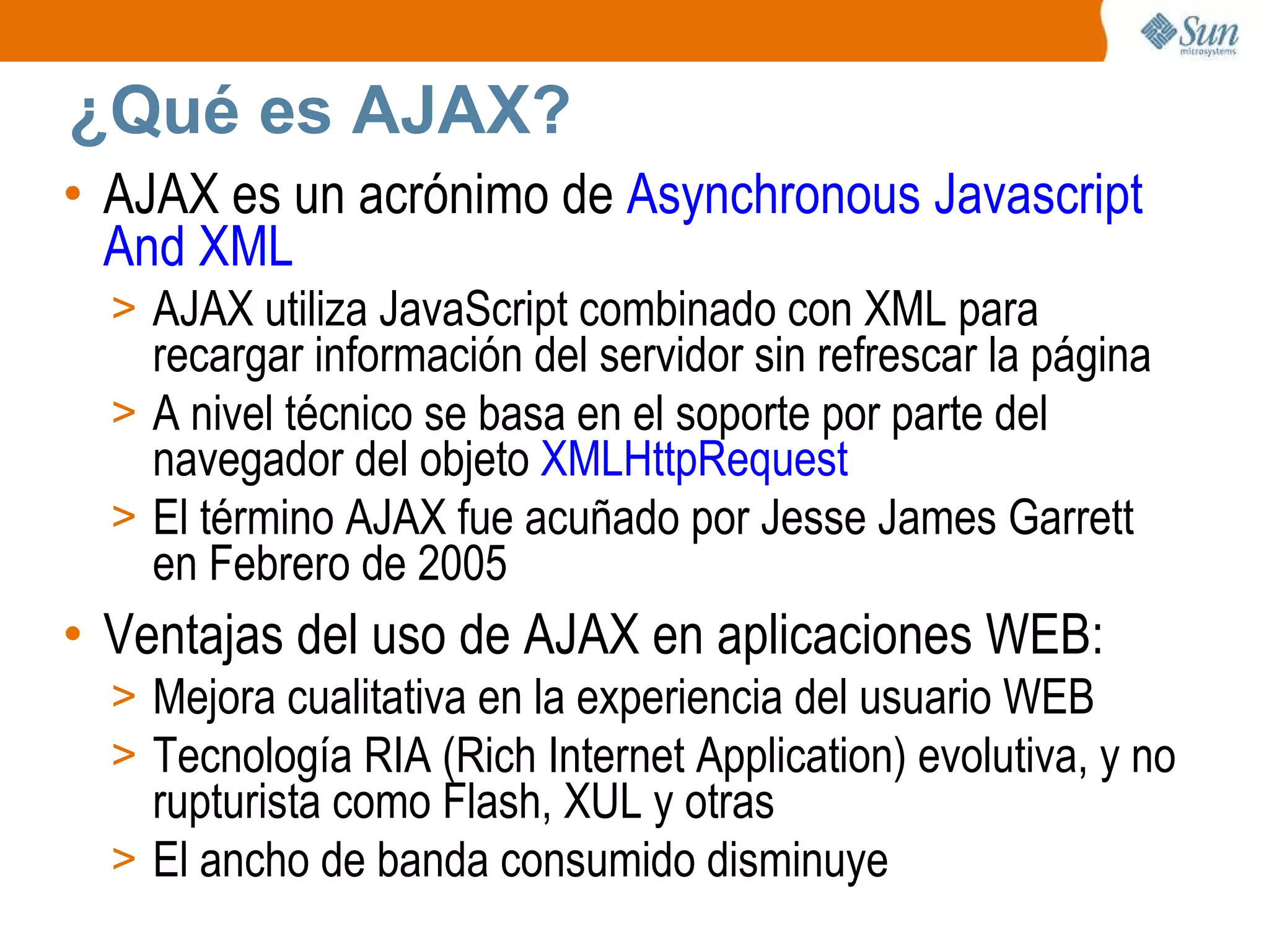 ¿Qué es AJAX? AJAX es un acrónimo de  Asynchronous Javascript And XML AJAX utiliza JavaScript combinado con XML para recargar información del servidor sin refrescar la página A nivel técnico se basa en el soporte por parte del navegador del objeto  XMLHttpRequest El término AJAX fue acuñado por Jesse James Garrett en Febrero de 2005 Ventajas del uso de AJAX en aplicaciones WEB: Mejora cualitativa en la experiencia del usuario WEB Tecnología RIA (Rich Internet Application) evolutiva, y no rupturista como Flash, XUL y otras El ancho de banda consumido disminuye 