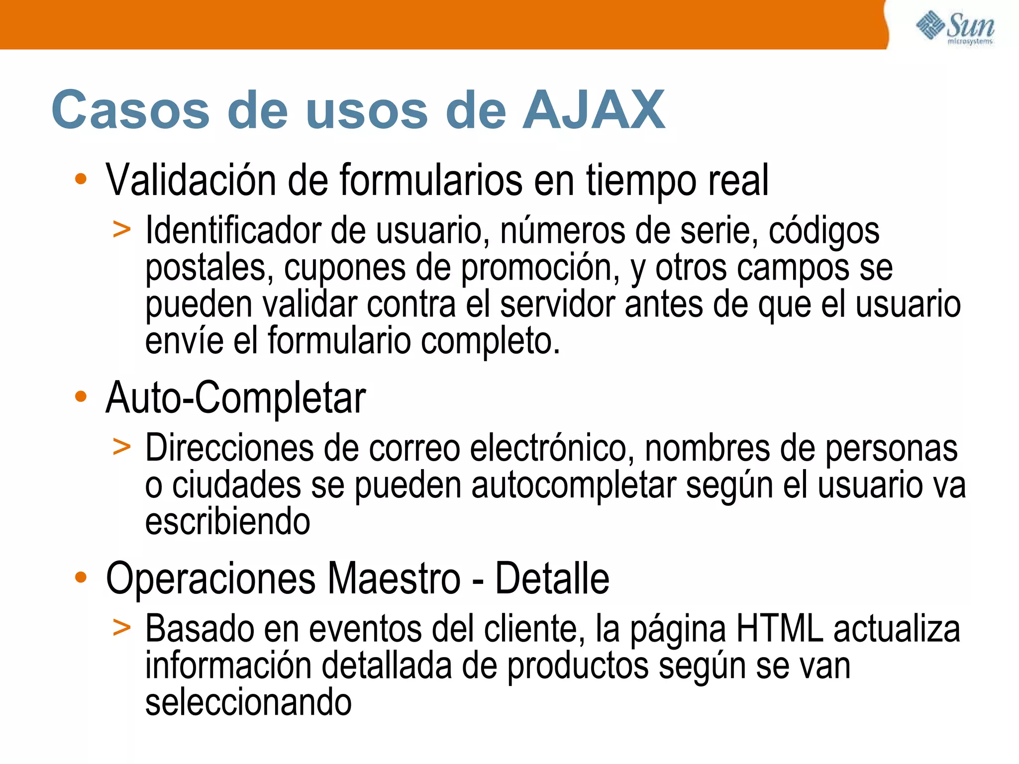 Casos de usos de AJAX Validación de formularios en tiempo real Identificador de usuario, números de serie, códigos postales, cupones de promoción, y otros campos se pueden validar contra el servidor antes de que el usuario envíe el formulario completo. Auto-Completar Direcciones de correo electrónico, nombres de personas o ciudades se pueden autocompletar según el usuario va escribiendo Operaciones Maestro - Detalle Basado en eventos del cliente, la página HTML actualiza información detallada de productos según se van seleccionando 