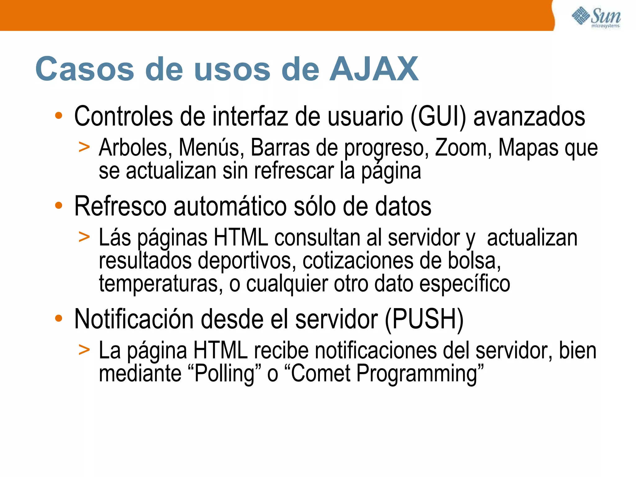 Controles de interfaz de usuario (GUI) avanzados  Arboles, Menús, Barras de progreso, Zoom, Mapas que se actualizan sin refrescar la página Refresco automático sólo de datos Lás páginas HTML consultan al servidor y  actualizan resultados deportivos, cotizaciones de bolsa, temperaturas, o cualquier otro dato específico Notificación desde el servidor (PUSH) La página HTML recibe notificaciones del servidor, bien mediante “Polling” o “Comet Programming”  Casos de usos de AJAX 