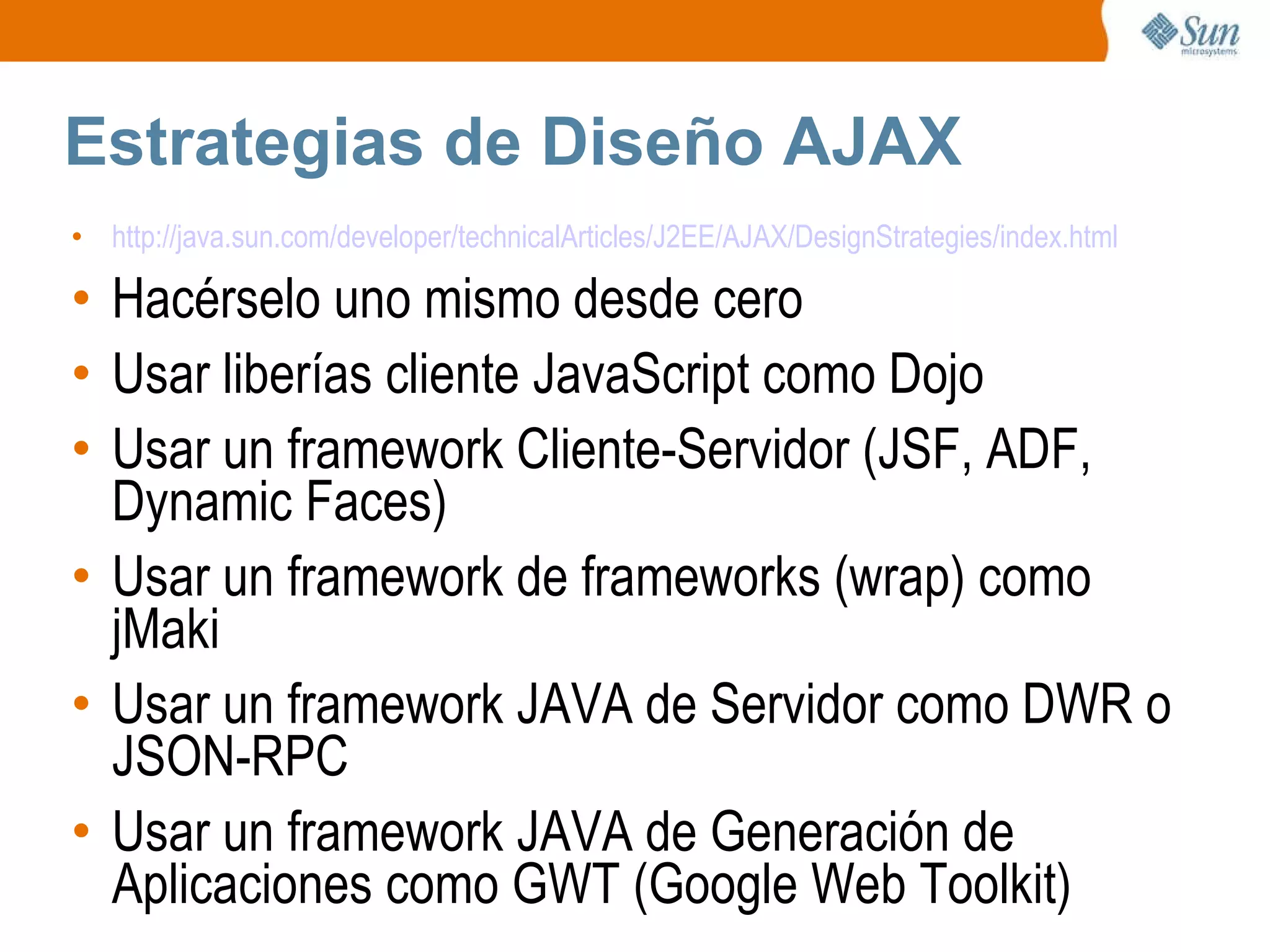 Estrategias de Diseño AJAX http://java.sun.com/developer/technicalArticles/J2EE/AJAX/DesignStrategies/index.html Hacérselo uno mismo desde cero Usar liberías cliente JavaScript como Dojo Usar un framework Cliente-Servidor (JSF, ADF, Dynamic Faces) Usar un framework de frameworks (wrap) como jMaki Usar un framework JAVA de Servidor como DWR o JSON-RPC Usar un framework JAVA de Generación de Aplicaciones como GWT (Google Web Toolkit) 