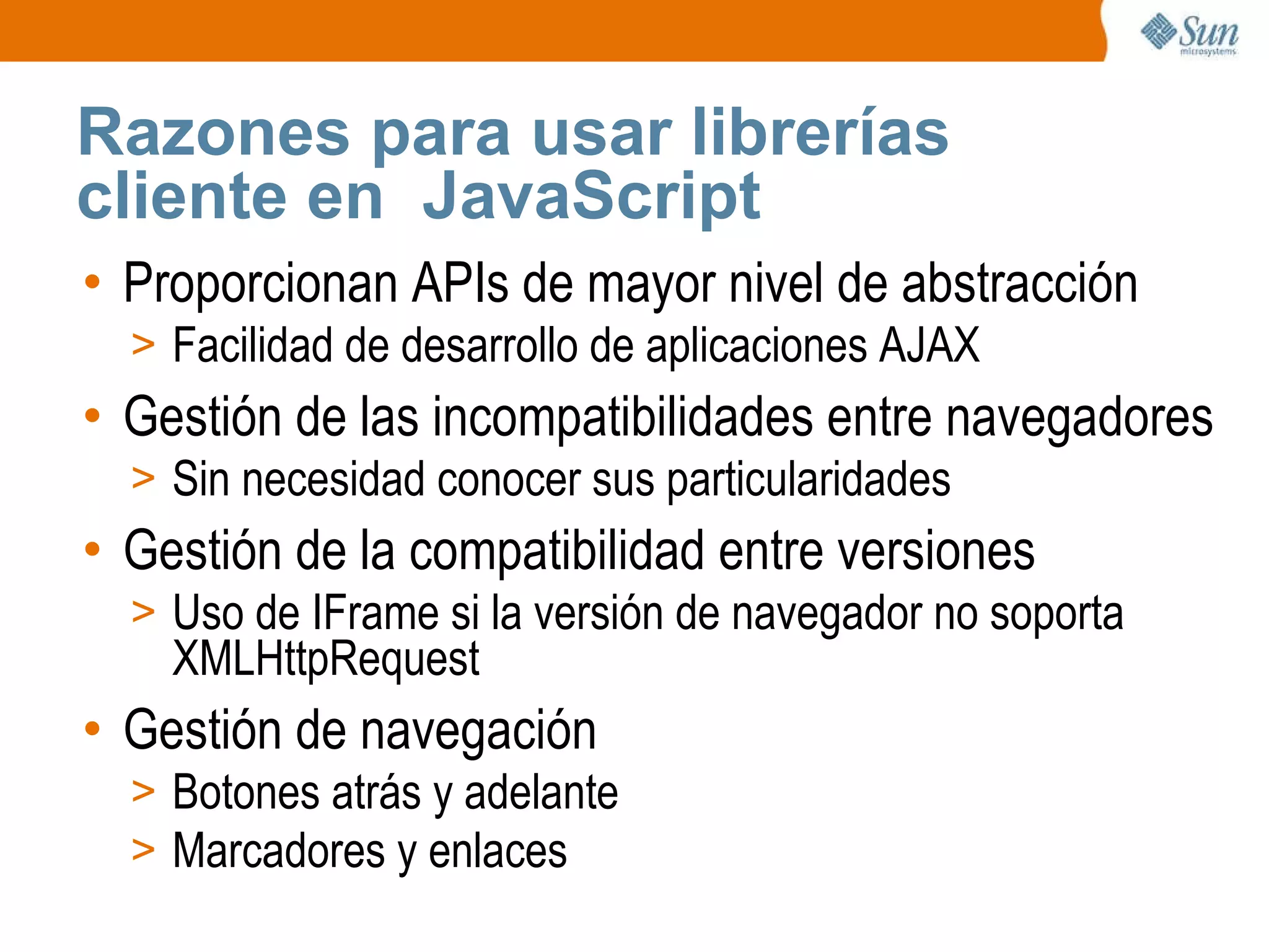 Razones para usar librerías cliente en  JavaScript Proporcionan APIs de mayor nivel de abstracción Facilidad de desarrollo de aplicaciones AJAX Gestión de las incompatibilidades entre navegadores Sin necesidad conocer sus particularidades Gestión de la compatibilidad entre versiones Uso de IFrame si la versión de navegador no soporta XMLHttpRequest Gestión de navegación Botones atrás y adelante Marcadores y enlaces 