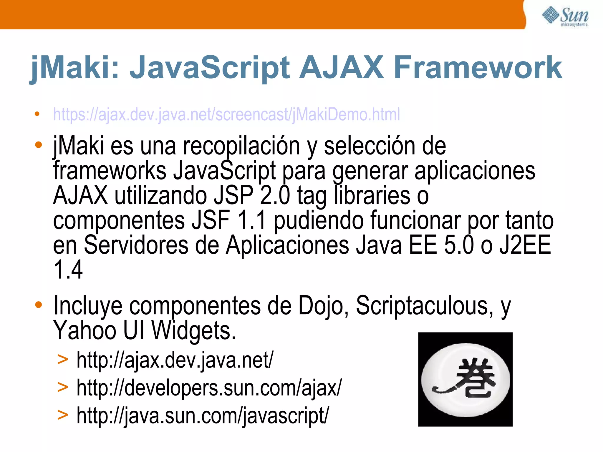 jMaki: JavaScript AJAX Framework https://ajax.dev.java.net/screencast/jMakiDemo.html jMaki es una recopilación y selección de  frameworks JavaScript para generar aplicaciones AJAX utilizando JSP 2.0 tag libraries o componentes JSF 1.1 pudiendo funcionar por tanto en Servidores de Aplicaciones Java EE 5.0 o J2EE 1.4 Incluye componentes de Dojo, Scriptaculous, y Yahoo UI Widgets. http://ajax.dev.java.net/ http://developers.sun.com/ajax/  http://java.sun.com/javascript/  