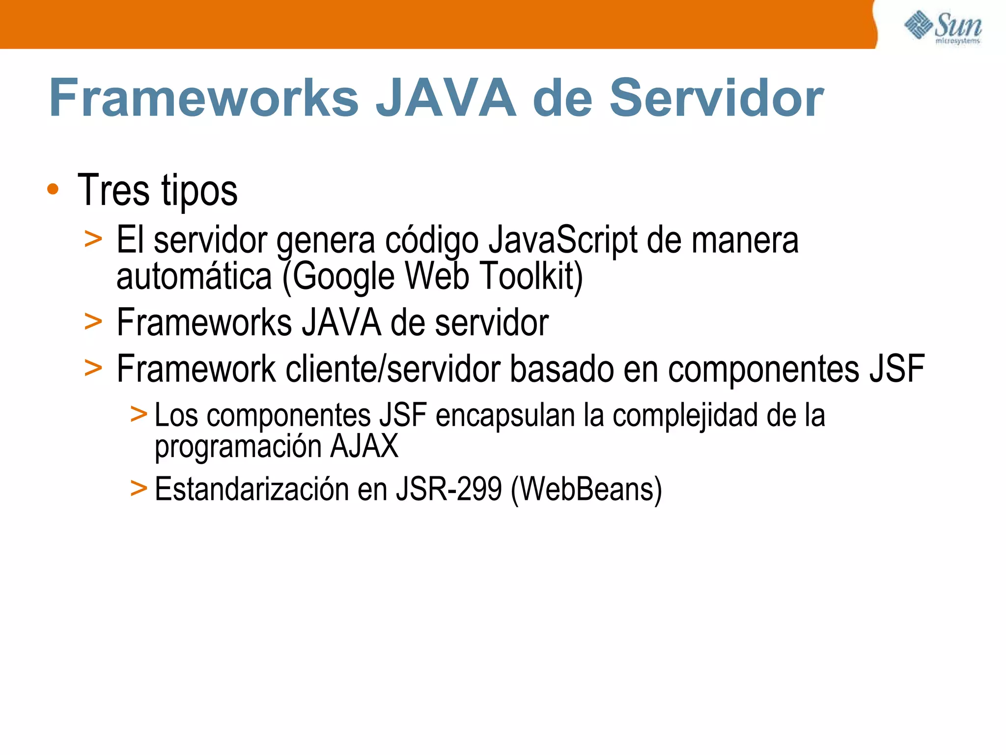Frameworks JAVA de Servidor Tres tipos El servidor genera código JavaScript de manera automática (Google Web Toolkit) Frameworks JAVA de servidor Framework cliente/servidor basado en componentes JSF  Los componentes JSF encapsulan la complejidad de la programación AJAX Estandarización en JSR-299 (WebBeans) 