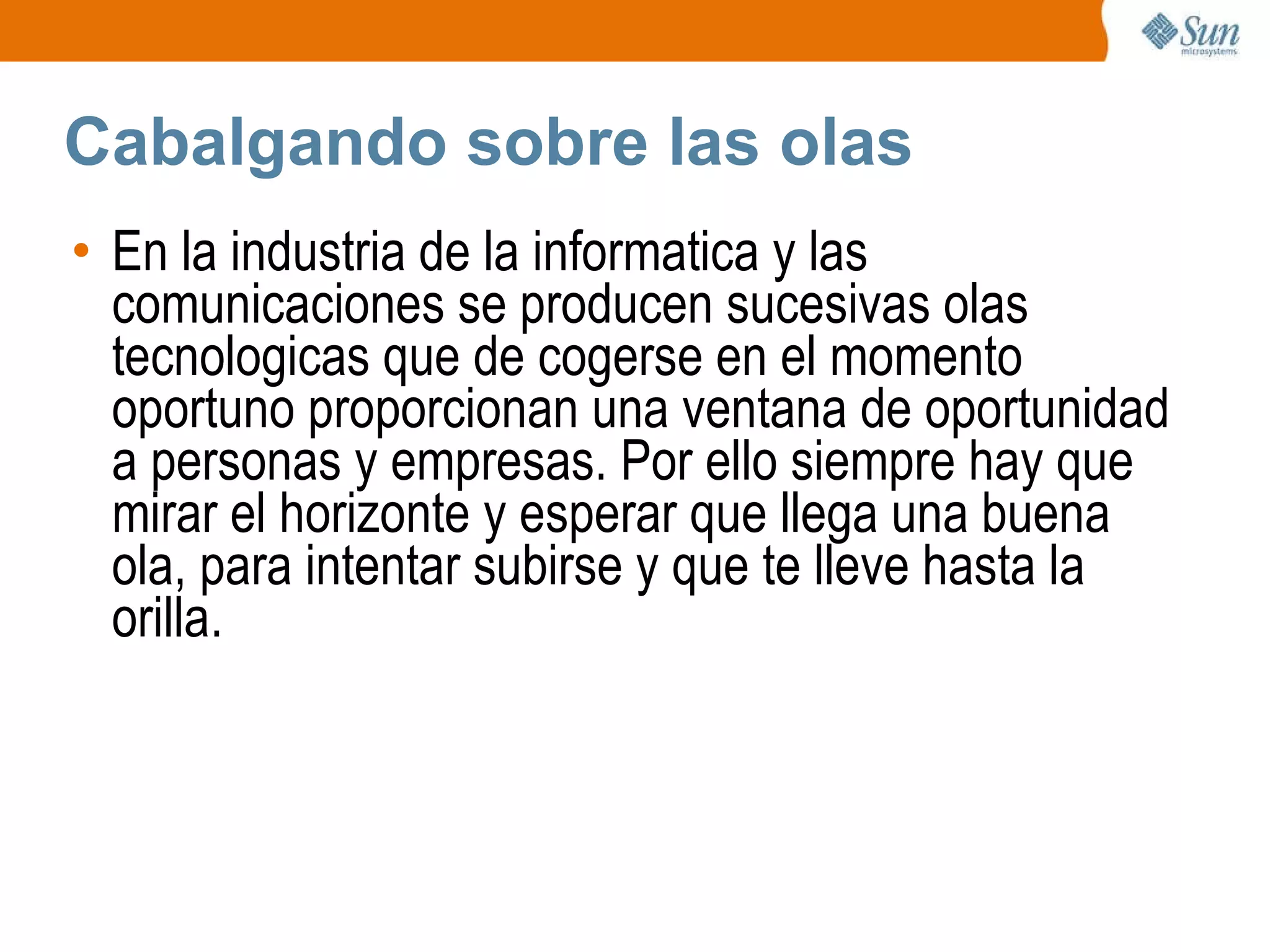 Cabalgando sobre las olas En la industria de la informatica y las comunicaciones se producen sucesivas olas tecnologicas que de cogerse en el momento oportuno proporcionan una ventana de oportunidad a personas y empresas. Por ello siempre hay que mirar el horizonte y esperar que llega una buena ola, para intentar subirse y que te lleve hasta la orilla. 
