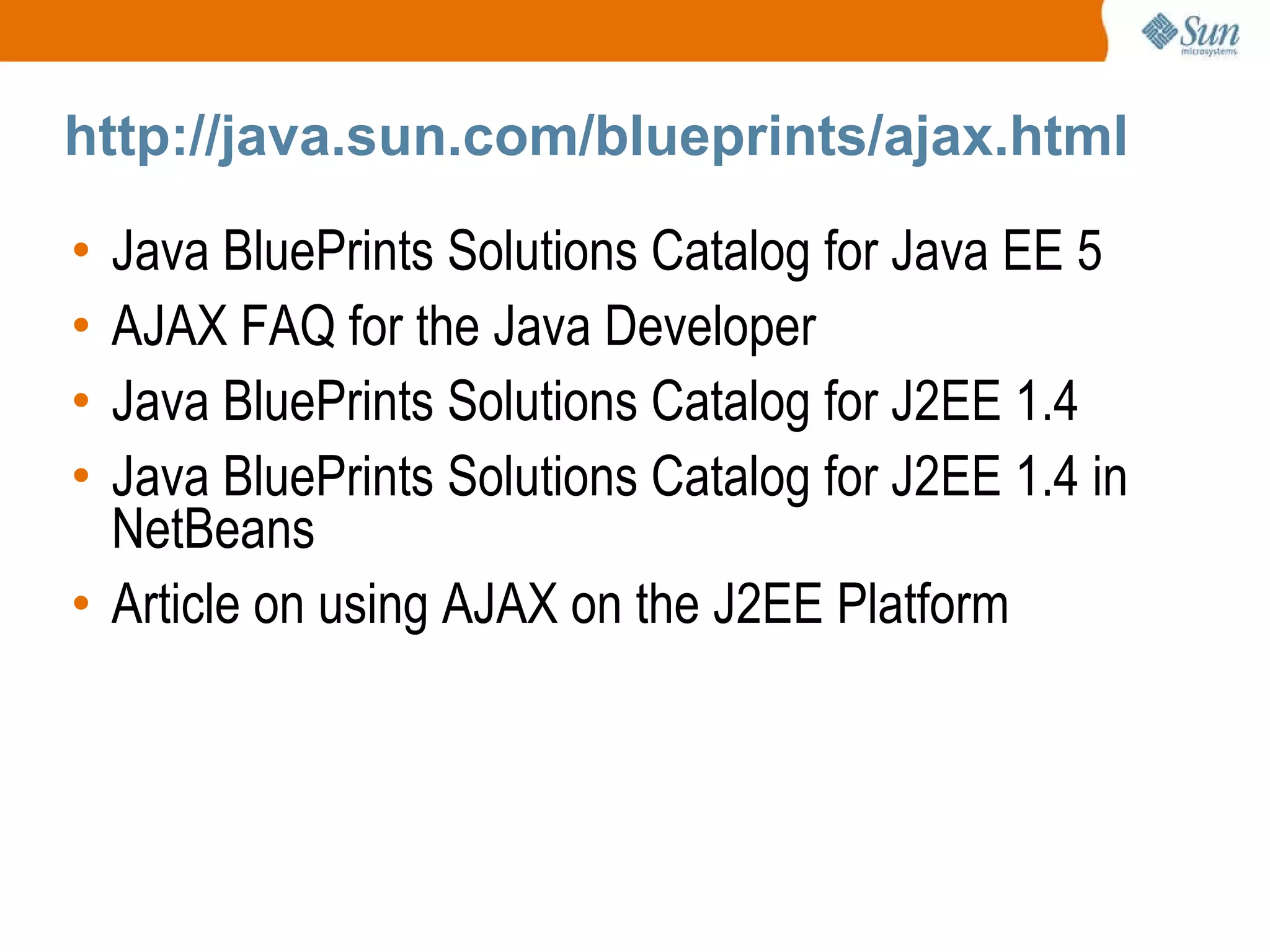http://java.sun.com/blueprints/ajax.html Java BluePrints Solutions Catalog for Java EE 5 AJAX FAQ for the Java Developer Java BluePrints Solutions Catalog for J2EE 1.4 Java BluePrints Solutions Catalog for J2EE 1.4 in NetBeans Article on using AJAX on the J2EE Platform 