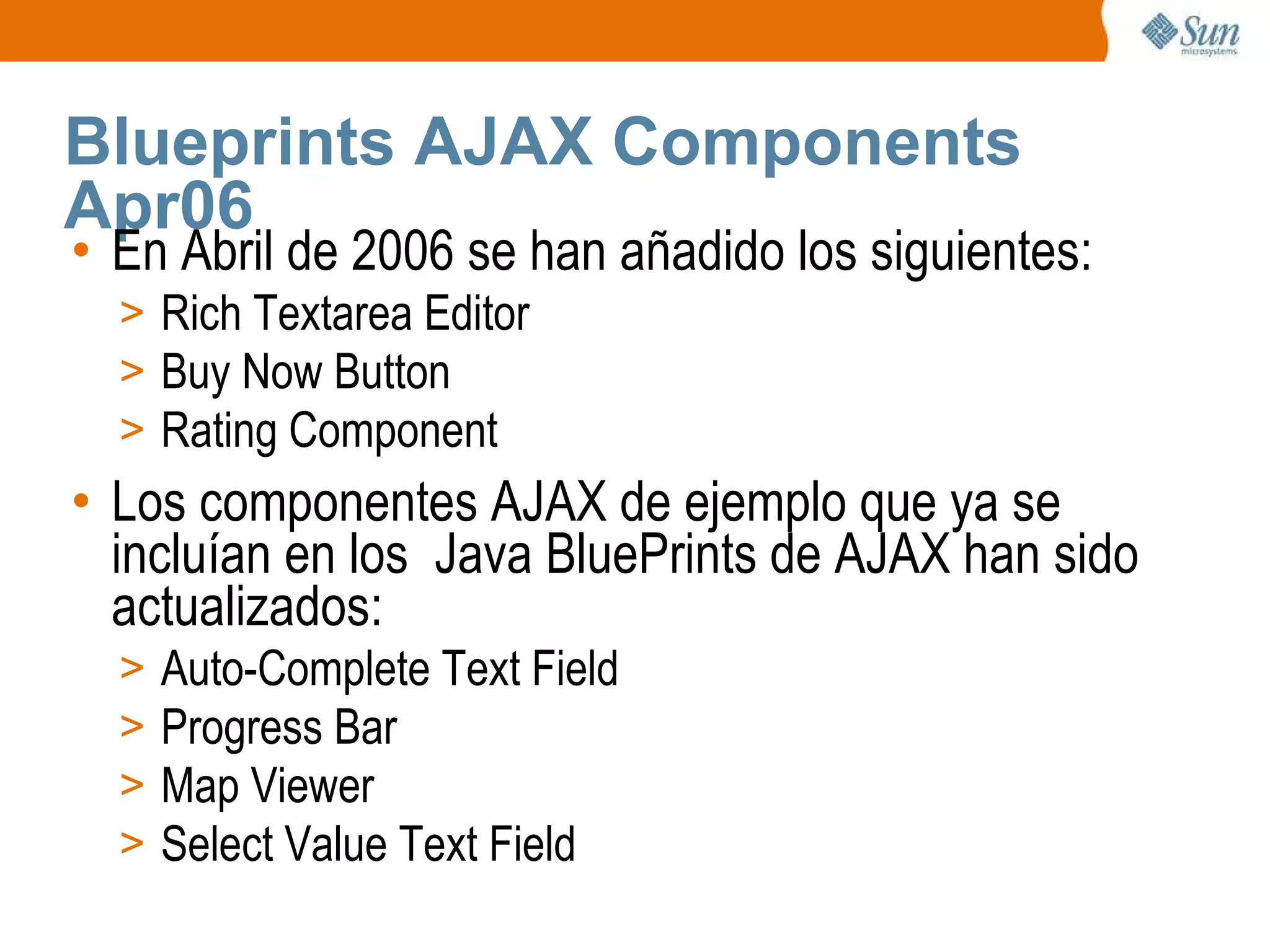Blueprints AJAX Components Apr06  En Abril de 2006 se han añadido los siguientes: Rich Textarea Editor Buy Now Button Rating Component Los componentes AJAX de ejemplo que ya se incluían en los  Java BluePrints de AJAX han sido actualizados: Auto-Complete Text Field  Progress Bar  Map Viewer Select Value Text Field  