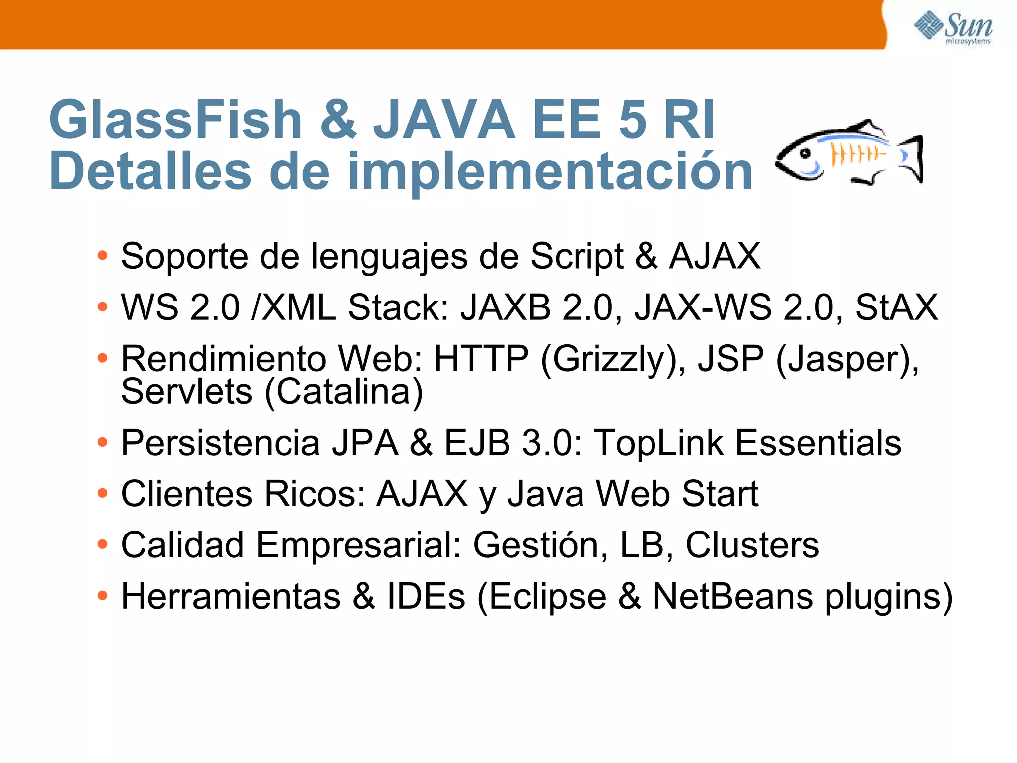 GlassFish & JAVA EE 5 RI Detalles de implementación Soporte de lenguajes de Script & AJAX WS 2.0 /XML Stack: JAXB 2.0, JAX-WS 2.0, StAX Rendimiento Web: HTTP (Grizzly), JSP (Jasper), Servlets (Catalina) Persistencia JPA & EJB 3.0: TopLink Essentials Clientes Ricos: AJAX y Java Web Start Calidad Empresarial: Gestión, LB, Clusters Herramientas & IDEs (Eclipse & NetBeans plugins) 
