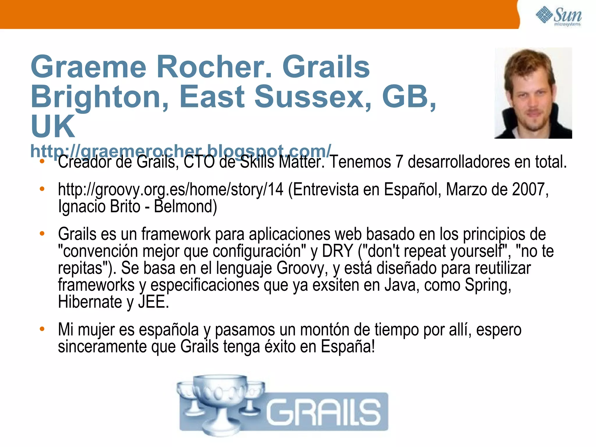 Graeme Rocher. Grails Brighton, East Sussex, GB, UK http://graemerocher.blogspot.com/ Creador de Grails, CTO de Skills Matter. Tenemos 7 desarrolladores en total. http://groovy.org.es/home/story/14 (Entrevista en Español, Marzo de 2007, Ignacio Brito - Belmond) Grails es un framework para aplicaciones web basado en los principios de "convención mejor que configuración" y DRY ("don't repeat yourself", "no te repitas"). Se basa en el lenguaje Groovy, y está diseñado para reutilizar frameworks y especificaciones que ya exsiten en Java, como Spring, Hibernate y JEE. Mi mujer es española y pasamos un montón de tiempo por allí, espero sinceramente que Grails tenga éxito en España! 