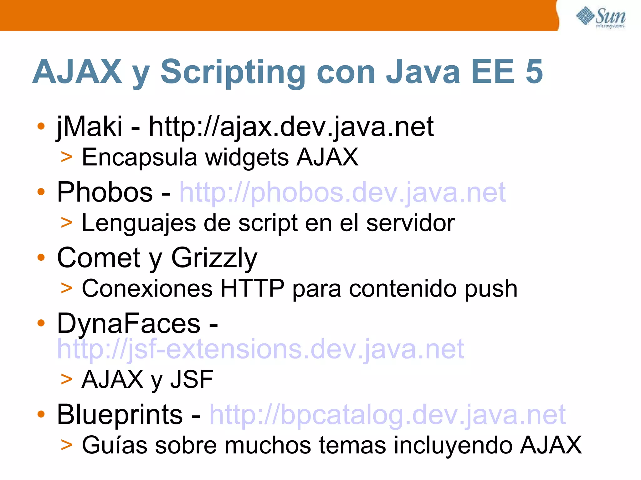 AJAX y Scripting con Java EE 5 jMaki - http://ajax.dev.java.net Encapsula widgets AJAX Phobos -  http://phobos.dev.java.net Lenguajes de script en el servidor Comet y Grizzly Conexiones HTTP para contenido push DynaFaces -  http://jsf-extensions.dev.java.net AJAX y JSF Blueprints -  http://bpcatalog.dev.java.net Guías sobre muchos temas incluyendo AJAX 