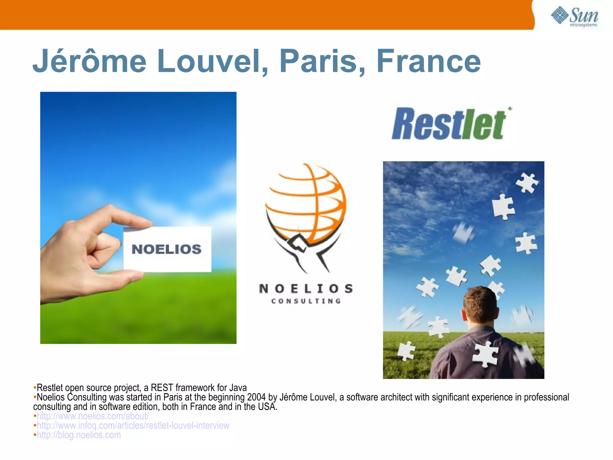 Jérôme Louvel, Paris, France Restlet open source project, a REST framework for Java Noelios Consulting was started in Paris at the beginning 2004 by Jérôme Louvel, a software architect with significant experience in professional consulting and in software edition, both in France and in the USA. http://www.noelios.com/about/ http://www.infoq.com/articles/restlet-louvel-interview http://blog.noelios.com 
