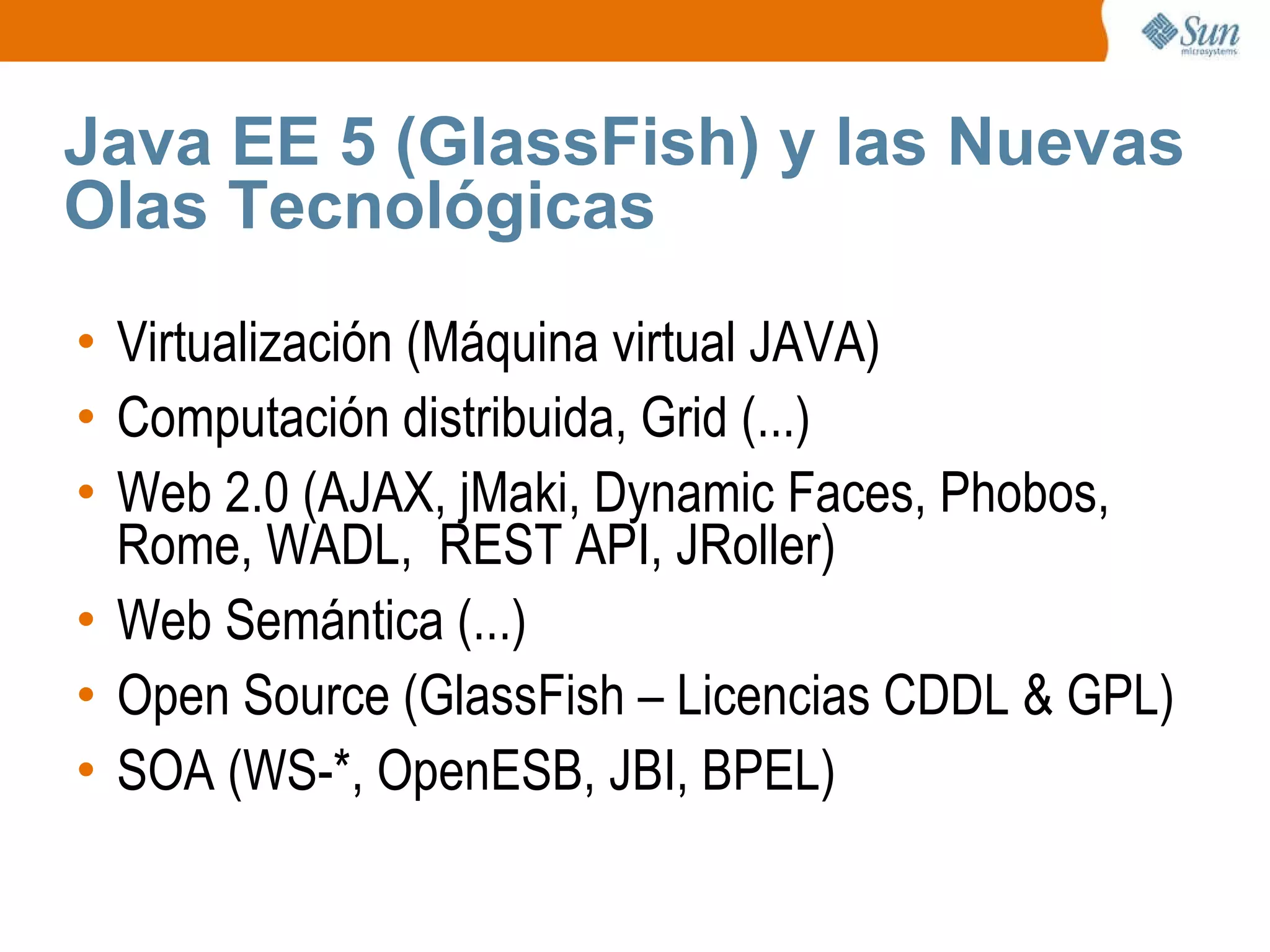 Java EE 5 (GlassFish) y las Nuevas Olas Tecnológicas Virtualización (Máquina virtual JAVA) Computación distribuida, Grid (...) Web 2.0 (AJAX, jMaki, Dynamic Faces, Phobos, Rome, WADL,  REST API, JRoller) Web Semántica (...) Open Source (GlassFish – Licencias CDDL & GPL) SOA (WS-*, OpenESB, JBI, BPEL) 