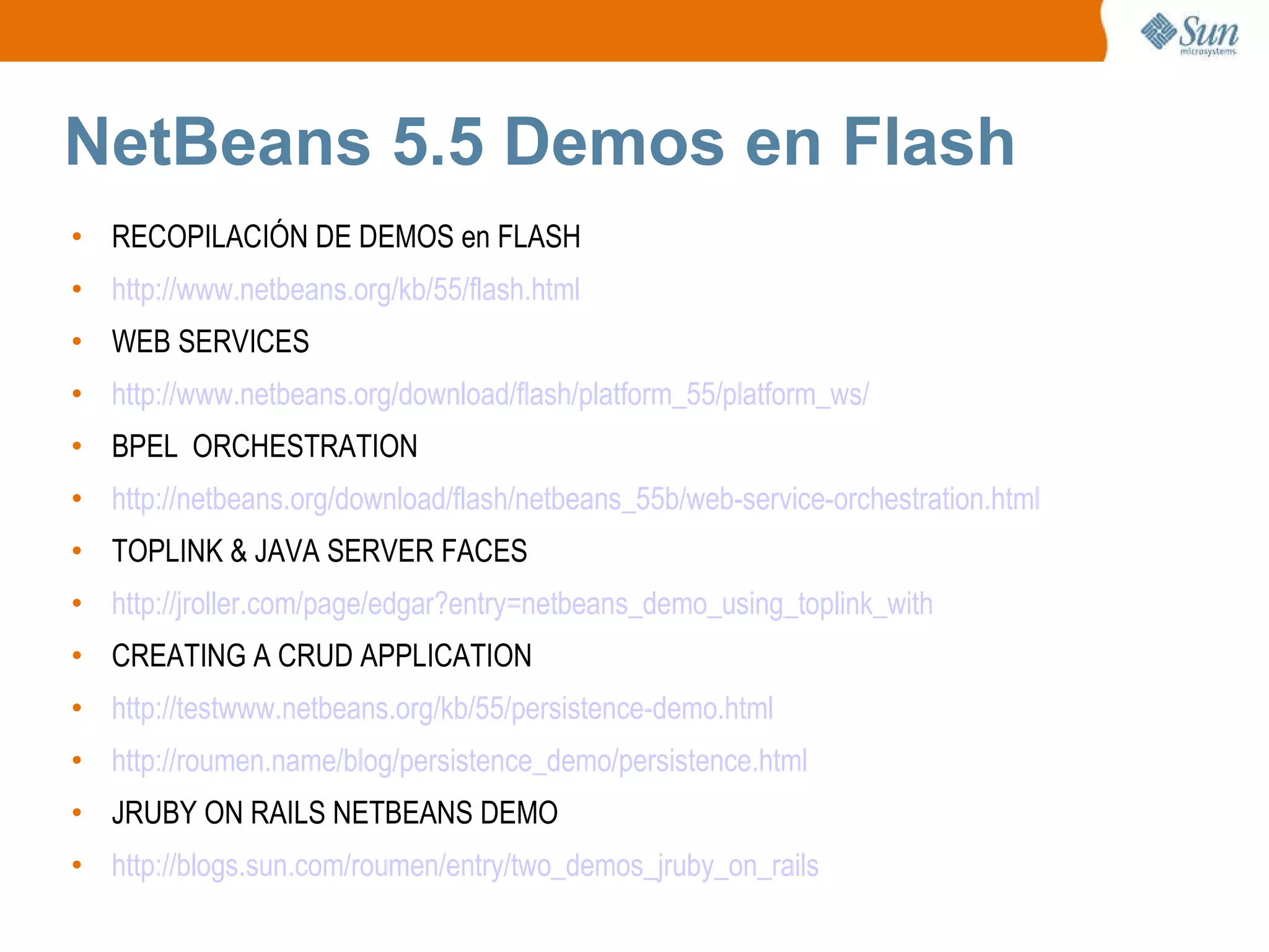 NetBeans 5.5 Demos en Flash RECOPILACIÓN DE DEMOS en FLASH http://www.netbeans.org/kb/55/flash.html WEB SERVICES http://www.netbeans.org/download/flash/platform_55/platform_ws/ BPEL  ORCHESTRATION http://netbeans.org/download/flash/netbeans_55b/web-service-orchestration.html TOPLINK & JAVA SERVER FACES http://jroller.com/page/edgar?entry=netbeans_demo_using_toplink_with CREATING A CRUD APPLICATION http://testwww.netbeans.org/kb/55/persistence-demo.html http://roumen.name/blog/persistence_demo/persistence.html JRUBY ON RAILS NETBEANS DEMO http://blogs.sun.com/roumen/entry/two_demos_jruby_on_rails 