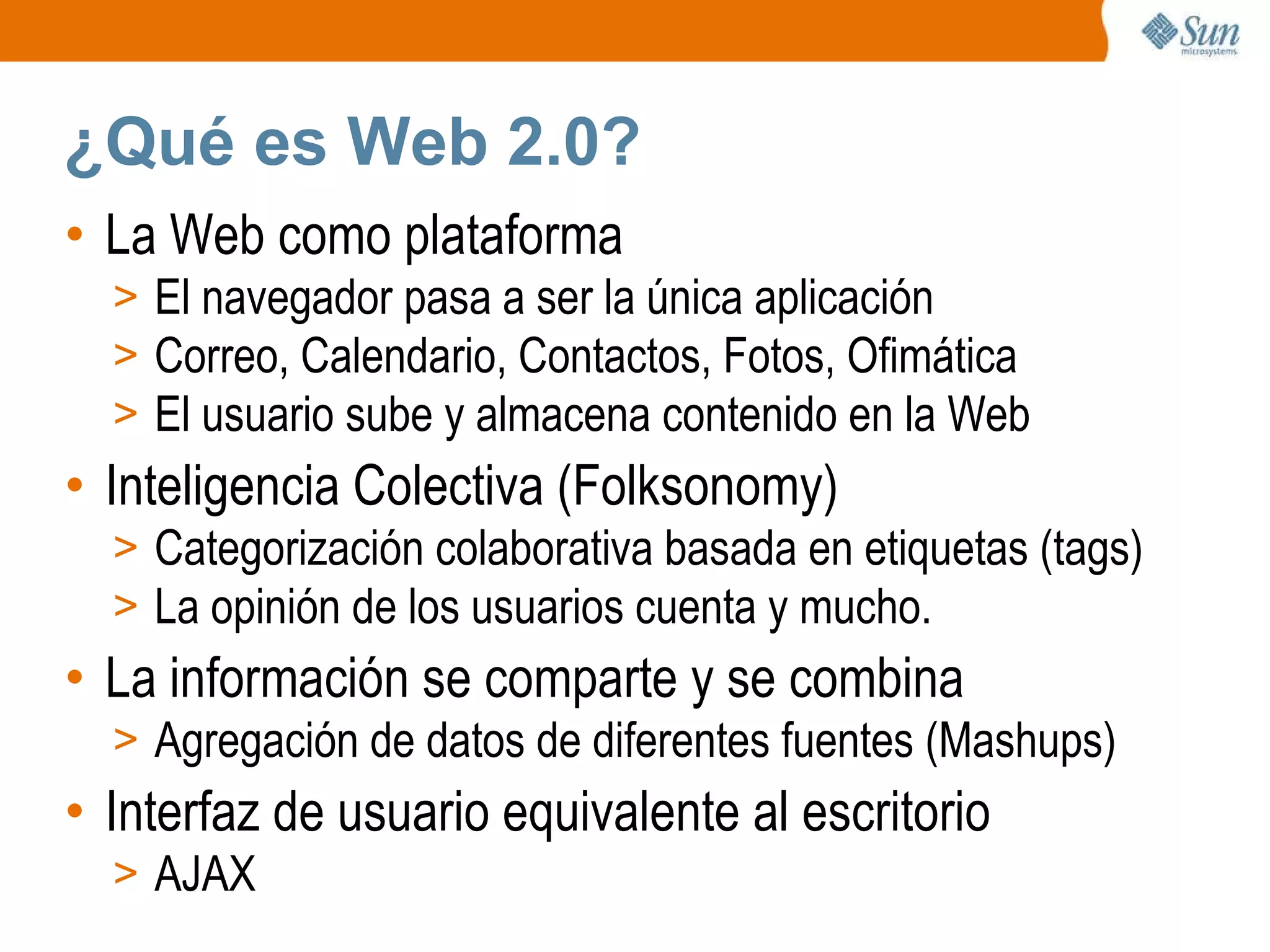 ¿Qué es Web 2.0? La Web como plataforma El navegador pasa a ser la única aplicación Correo, Calendario, Contactos, Fotos, Ofimática El usuario sube y almacena contenido en la Web Inteligencia Colectiva (Folksonomy) Categorización colaborativa basada en etiquetas (tags) La opinión de los usuarios cuenta y mucho. La información se comparte y se combina Agregación de datos de diferentes fuentes (Mashups) Interfaz de usuario equivalente al escritorio AJAX 