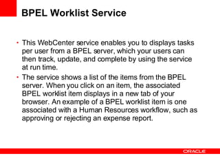 BPEL Worklist Service This WebCenter service enables you to displays tasks per user from a BPEL server, which your users can then track, update, and complete by using the service at run time. The service shows a list of the items from the BPEL server. When you click on an item, the associated BPEL worklist item displays in a new tab of your browser. An example of a BPEL worklist item is one associated with a Human Resources workflow, such as approving or rejecting an expense report. 
