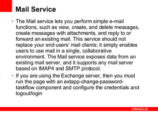 Mail Service The Mail service lets you perform simple e-mail functions, such as view, create, and delete messages, create messages with attachments, and reply to or forward an existing mail. This service should not replace your end users’ mail clients; it simply enables users to use mail in a single, collaborative environment. The Mail service exposes data from an existing mail server, and it supports any mail server based on IMAP4 and SMTP protocol. If you are using the Exchange server, then you must run the page with an extapp-change-password-taskflow component and configure the credentials and logout/login 