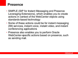 Presence SIMPLE (SIP for Instant Messaging and Presence Leveraging Extensions), which enables you to create actions in context of the WebCenter objects using standards-based technology Some of these actions could be for instant messaging (IM) services, instant voice, instant video, and instant conferencing applications Presence also enables you to perform Oracle WebCenter-specific actions based on presence, such as sending mail. 