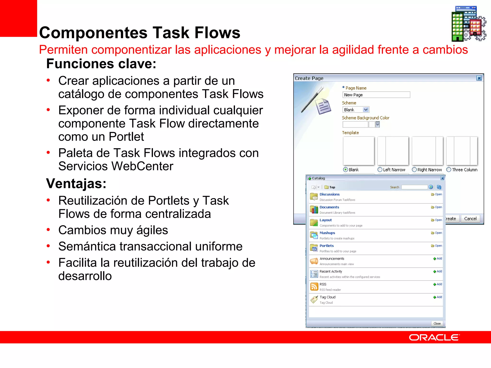 Componentes Task Flows
Permiten componentizar las aplicaciones y mejorar la agilidad frente a cambios
 Funciones clave:
 • Crear aplicaciones a partir de un
   catálogo de componentes Task Flows
 • Exponer de forma individual cualquier
   componente Task Flow directamente
   como un Portlet
 • Paleta de Task Flows integrados con
   Servicios WebCenter
 Ventajas:
 • Reutilización de Portlets y Task
   Flows de forma centralizada
 • Cambios muy ágiles
 • Semántica transaccional uniforme
 • Facilita la reutilización del trabajo de
   desarrollo
 