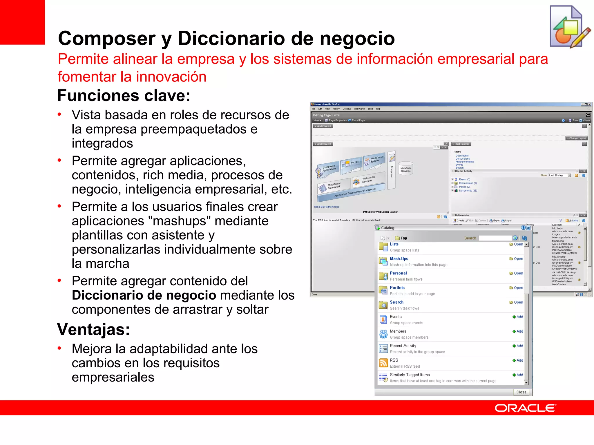Composer y Diccionario de negocio
Permite alinear la empresa y los sistemas de información empresarial para
fomentar la innovación
Funciones clave:
• Vista basada en roles de recursos de
  la empresa preempaquetados e
  integrados
• Permite agregar aplicaciones,
  contenidos, rich media, procesos de
  negocio, inteligencia empresarial, etc.
• Permite a los usuarios finales crear
  aplicaciones "mashups" mediante
  plantillas con asistente y
  personalizarlas individualmente sobre
  la marcha
• Permite agregar contenido del
  Diccionario de negocio mediante los
  componentes de arrastrar y soltar
Ventajas:
• Mejora la adaptabilidad ante los
  cambios en los requisitos
  empresariales
 