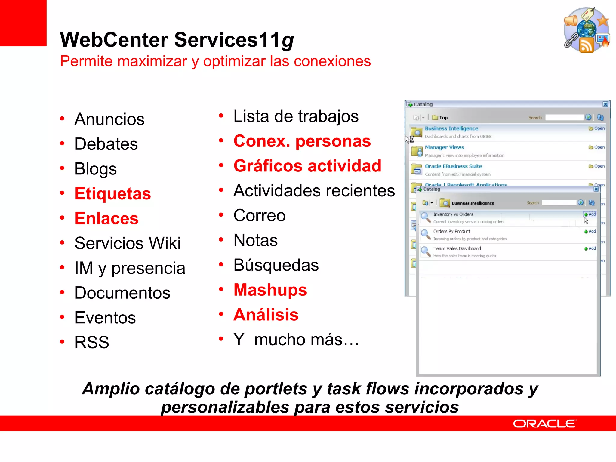 WebCenter Services11g
Permite maximizar y optimizar las conexiones


•   Anuncios          •   Lista de trabajos
•   Debates           •   Conex. personas
•   Blogs             •   Gráficos actividad
•   Etiquetas         •   Actividades recientes
•   Enlaces           •   Correo
•   Servicios Wiki    •   Notas
•   IM y presencia    •   Búsquedas
•   Documentos        •   Mashups
•   Eventos           •   Análisis
•   RSS               •   Y mucho más…

    Amplio catálogo de portlets y task flows incorporados y
             personalizables para estos servicios
 