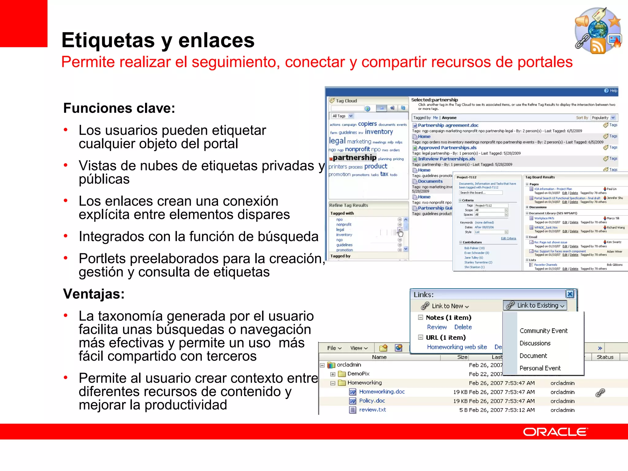 Etiquetas y enlaces
Permite realizar el seguimiento, conectar y compartir recursos de portales

Funciones clave:
• Los usuarios pueden etiquetar
  cualquier objeto del portal
• Vistas de nubes de etiquetas privadas y
  públicas
• Los enlaces crean una conexión
  explícita entre elementos dispares
• Integrados con la función de búsqueda
• Portlets preelaborados para la creación,
  gestión y consulta de etiquetas
Ventajas:
• La taxonomía generada por el usuario
  facilita unas búsquedas o navegación
  más efectivas y permite un uso más
  fácil compartido con terceros
• Permite al usuario crear contexto entre
  diferentes recursos de contenido y
  mejorar la productividad
 