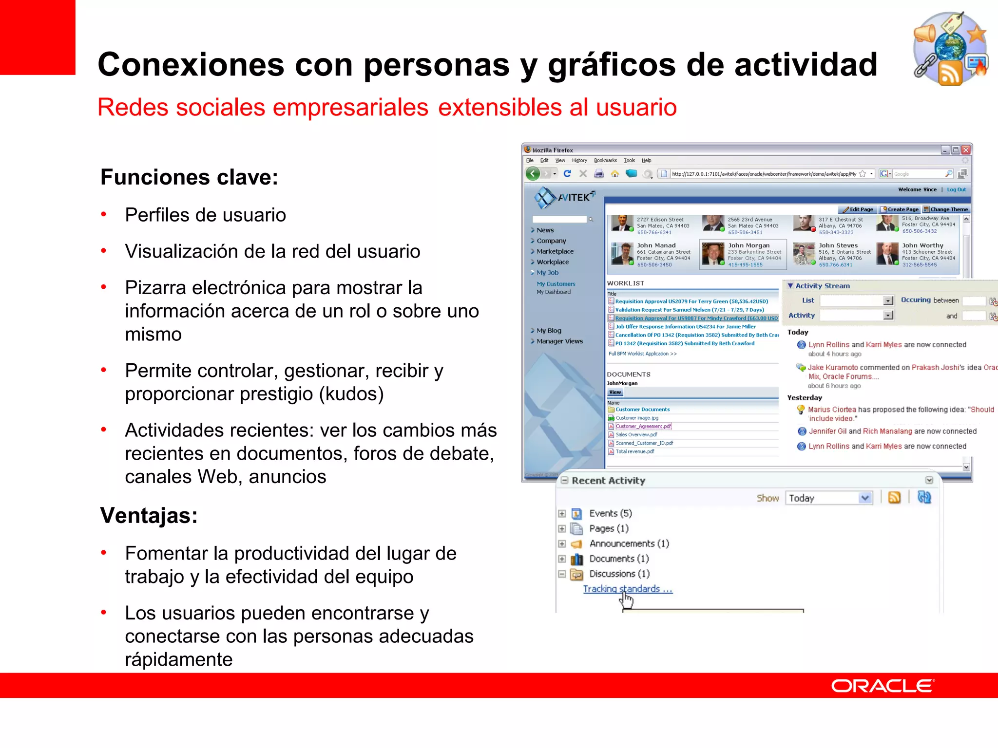 Conexiones con personas y gráficos de actividad
Redes sociales empresariales extensibles al usuario

Funciones clave:
• Perfiles de usuario
• Visualización de la red del usuario
• Pizarra electrónica para mostrar la
  información acerca de un rol o sobre uno
  mismo
• Permite controlar, gestionar, recibir y
  proporcionar prestigio (kudos)
• Actividades recientes: ver los cambios más
  recientes en documentos, foros de debate,
  canales Web, anuncios

Ventajas:
• Fomentar la productividad del lugar de
  trabajo y la efectividad del equipo
• Los usuarios pueden encontrarse y
  conectarse con las personas adecuadas
  rápidamente
 
