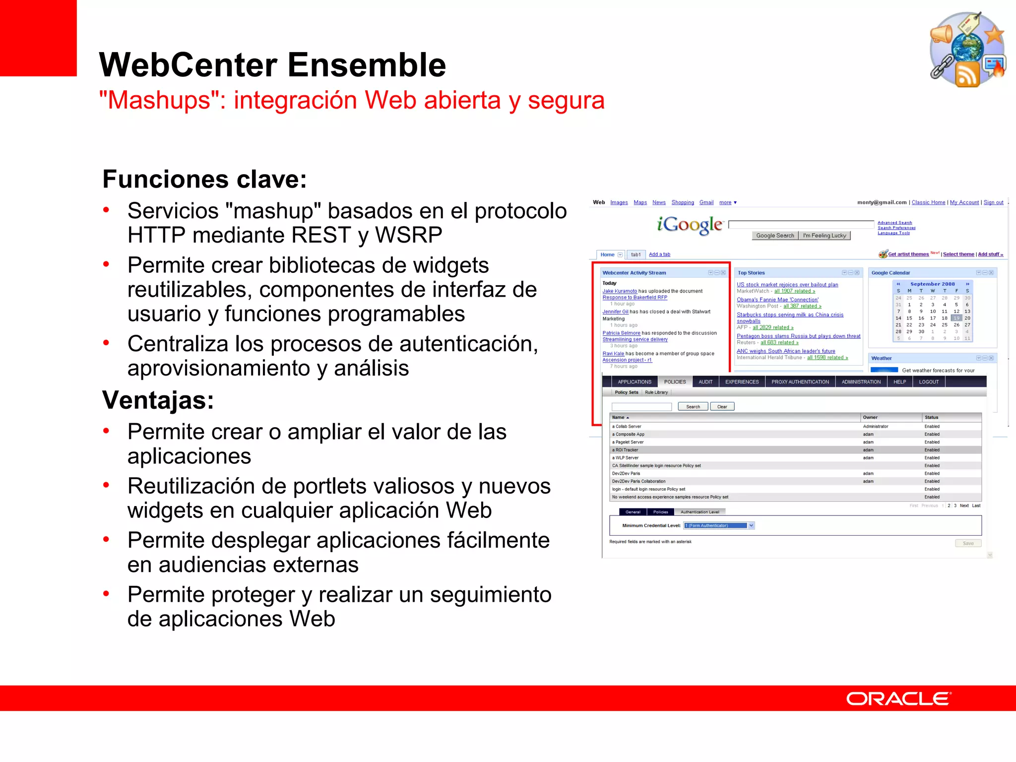 WebCenter Ensemble
"Mashups": integración Web abierta y segura


Funciones clave:
• Servicios "mashup" basados en el protocolo
  HTTP mediante REST y WSRP
• Permite crear bibliotecas de widgets
  reutilizables, componentes de interfaz de
  usuario y funciones programables
• Centraliza los procesos de autenticación,
  aprovisionamiento y análisis
Ventajas:
• Permite crear o ampliar el valor de las
  aplicaciones
• Reutilización de portlets valiosos y nuevos
  widgets en cualquier aplicación Web
• Permite desplegar aplicaciones fácilmente
  en audiencias externas
• Permite proteger y realizar un seguimiento
  de aplicaciones Web
 