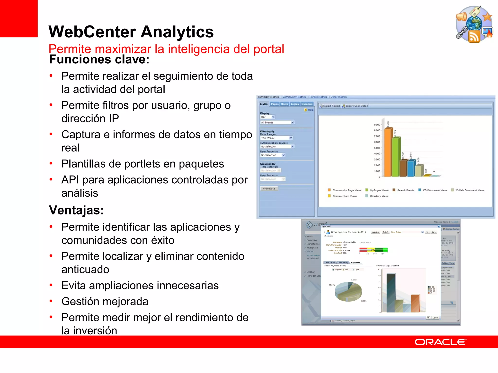 WebCenter Analytics
Permite maximizar la inteligencia del portal
Funciones clave:
• Permite realizar el seguimiento de toda
  la actividad del portal
• Permite filtros por usuario, grupo o
  dirección IP
• Captura e informes de datos en tiempo
  real
• Plantillas de portlets en paquetes
• API para aplicaciones controladas por
  análisis
Ventajas:
• Permite identificar las aplicaciones y
  comunidades con éxito
• Permite localizar y eliminar contenido
  anticuado
• Evita ampliaciones innecesarias
• Gestión mejorada
• Permite medir mejor el rendimiento de
  la inversión
 