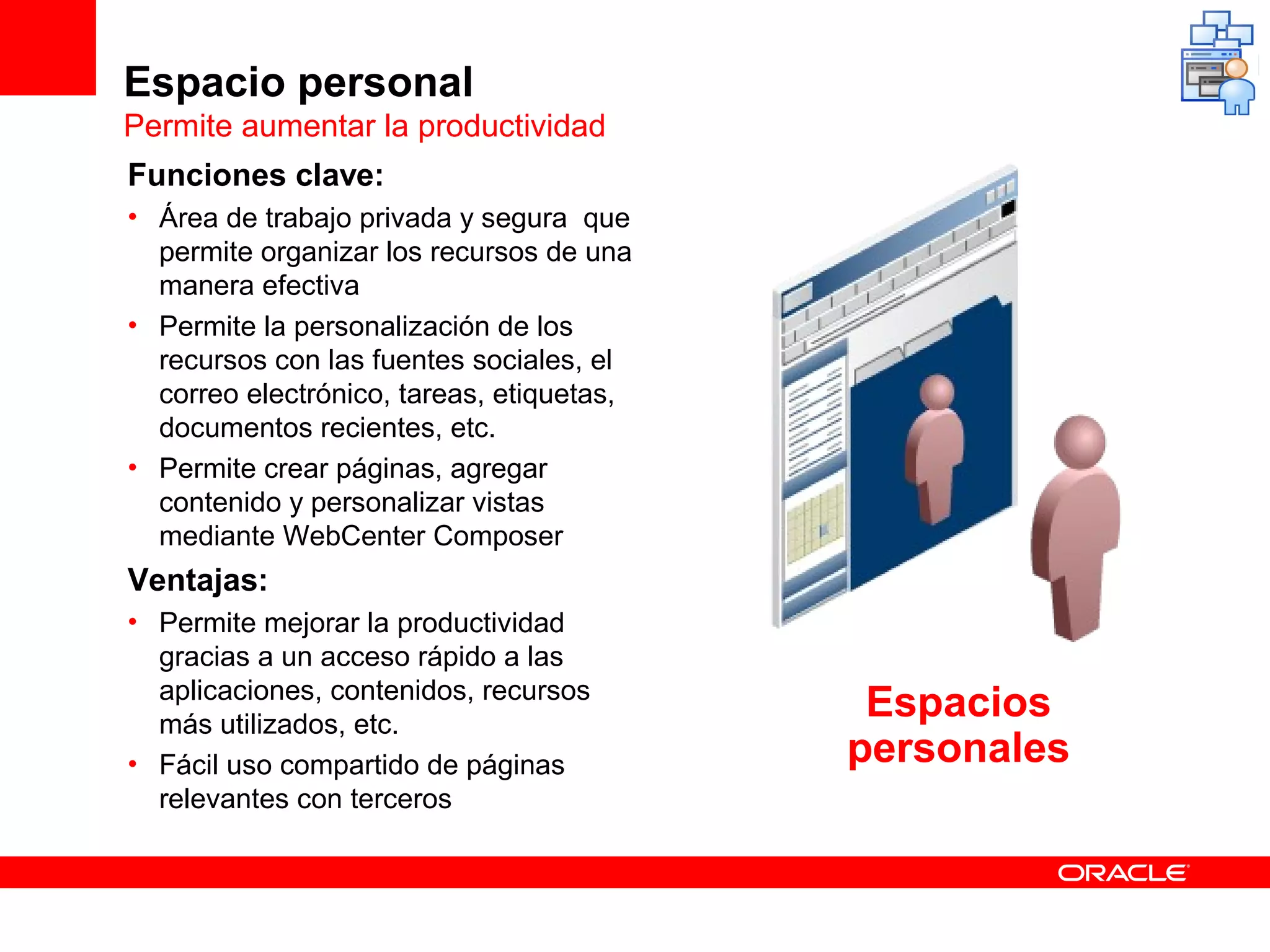 Espacio personal
Permite aumentar la productividad
Funciones clave:
• Área de trabajo privada y segura que
  permite organizar los recursos de una
  manera efectiva
• Permite la personalización de los
  recursos con las fuentes sociales, el
  correo electrónico, tareas, etiquetas,
  documentos recientes, etc.
• Permite crear páginas, agregar
  contenido y personalizar vistas
  mediante WebCenter Composer
Ventajas:
• Permite mejorar la productividad
  gracias a un acceso rápido a las
  aplicaciones, contenidos, recursos
  más utilizados, etc.
                                            Espacios
• Fácil uso compartido de páginas          personales
  relevantes con terceros
 