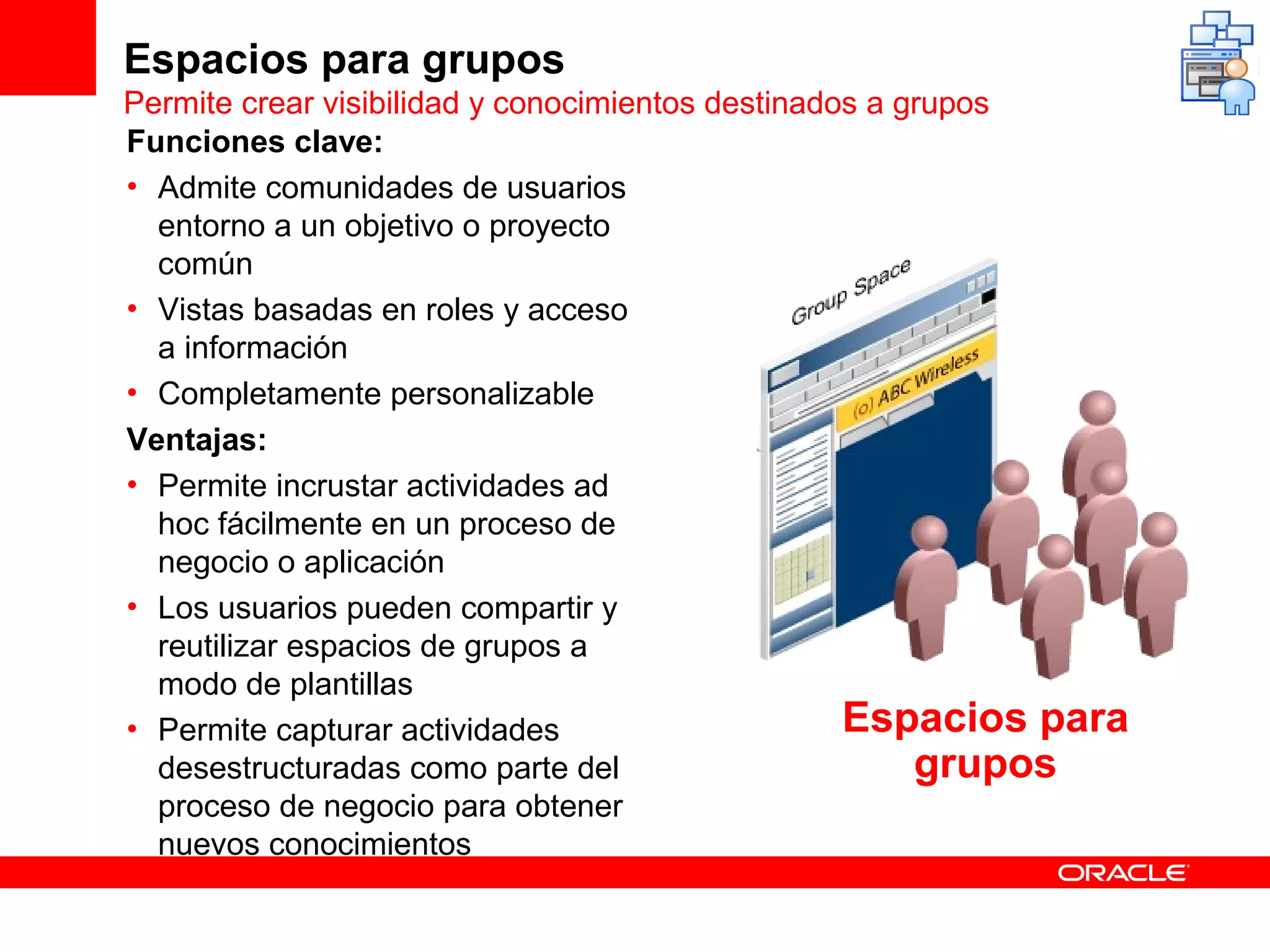 Espacios para grupos
Permite crear visibilidad y conocimientos destinados a grupos
Funciones clave:
• Admite comunidades de usuarios
  entorno a un objetivo o proyecto
  común
• Vistas basadas en roles y acceso
  a información
• Completamente personalizable
Ventajas:
• Permite incrustar actividades ad
  hoc fácilmente en un proceso de
  negocio o aplicación
• Los usuarios pueden compartir y
  reutilizar espacios de grupos a
  modo de plantillas
• Permite capturar actividades                     Espacios para
  desestructuradas como parte del                       grupos
  proceso de negocio para obtener
  nuevos conocimientos
 
