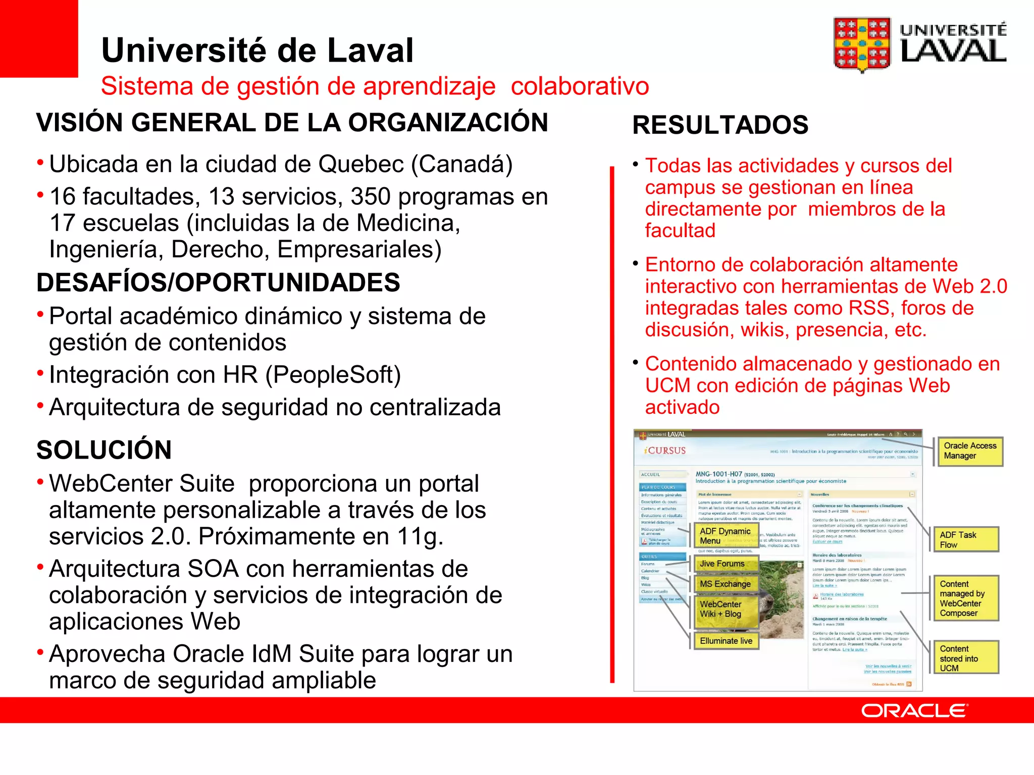 Université de Laval
     Sistema de gestión de aprendizaje colaborativo
VISIÓN GENERAL DE LA ORGANIZACIÓN                 RESULTADOS
• Ubicada en la ciudad de Quebec (Canadá)         • Todas las actividades y cursos del
• 16 facultades, 13 servicios, 350 programas en     campus se gestionan en línea
                                                    directamente por miembros de la
  17 escuelas (incluidas la de Medicina,            facultad
  Ingeniería, Derecho, Empresariales)
                                                  • Entorno de colaboración altamente
DESAFÍOS/OPORTUNIDADES                              interactivo con herramientas de Web 2.0
• Portal académico dinámico y sistema de            integradas tales como RSS, foros de
                                                    discusión, wikis, presencia, etc.
  gestión de contenidos
                                                  • Contenido almacenado y gestionado en
• Integración con HR (PeopleSoft)                   UCM con edición de páginas Web
• Arquitectura de seguridad no centralizada         activado

SOLUCIÓN
• WebCenter Suite proporciona un portal
  altamente personalizable a través de los
  servicios 2.0. Próximamente en 11g.
• Arquitectura SOA con herramientas de
  colaboración y servicios de integración de
  aplicaciones Web
• Aprovecha Oracle IdM Suite para lograr un
  marco de seguridad ampliable
 