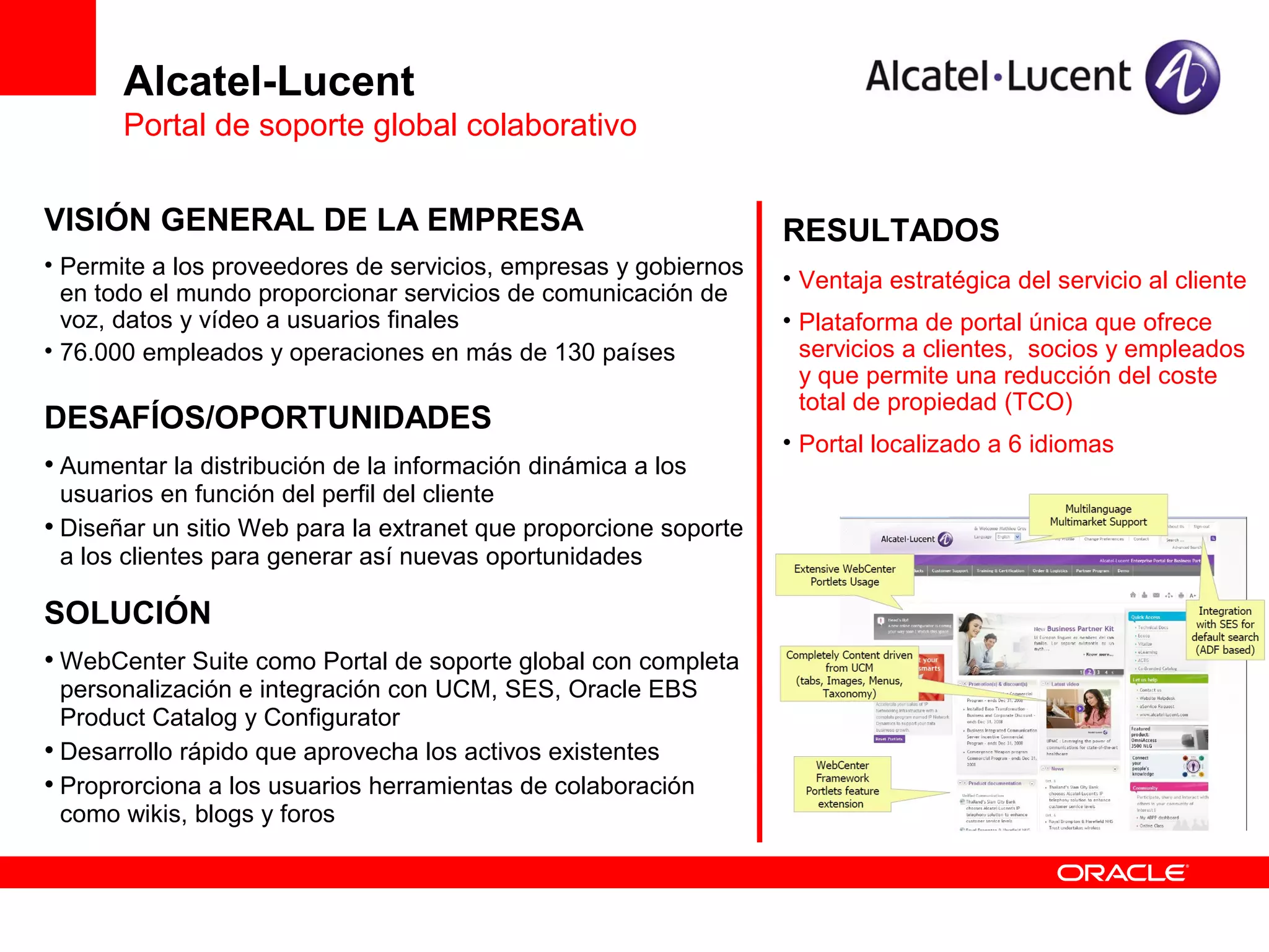 Alcatel-Lucent
       Portal de soporte global colaborativo

VISIÓN GENERAL DE LA EMPRESA                                      RESULTADOS
• Permite a los proveedores de servicios, empresas y gobiernos
                                                                  • Ventaja estratégica del servicio al cliente
  en todo el mundo proporcionar servicios de comunicación de
  voz, datos y vídeo a usuarios finales                           • Plataforma de portal única que ofrece
• 76.000 empleados y operaciones en más de 130 países               servicios a clientes, socios y empleados
                                                                    y que permite una reducción del coste
                                                                    total de propiedad (TCO)
DESAFÍOS/OPORTUNIDADES
                                                                  • Portal localizado a 6 idiomas
• Aumentar la distribución de la información dinámica a los
  usuarios en función del perfil del cliente
• Diseñar un sitio Web para la extranet que proporcione soporte
  a los clientes para generar así nuevas oportunidades

SOLUCIÓN
• WebCenter Suite como Portal de soporte global con completa
  personalización e integración con UCM, SES, Oracle EBS
  Product Catalog y Configurator
• Desarrollo rápido que aprovecha los activos existentes
• Proprorciona a los usuarios herramientas de colaboración
  como wikis, blogs y foros
 