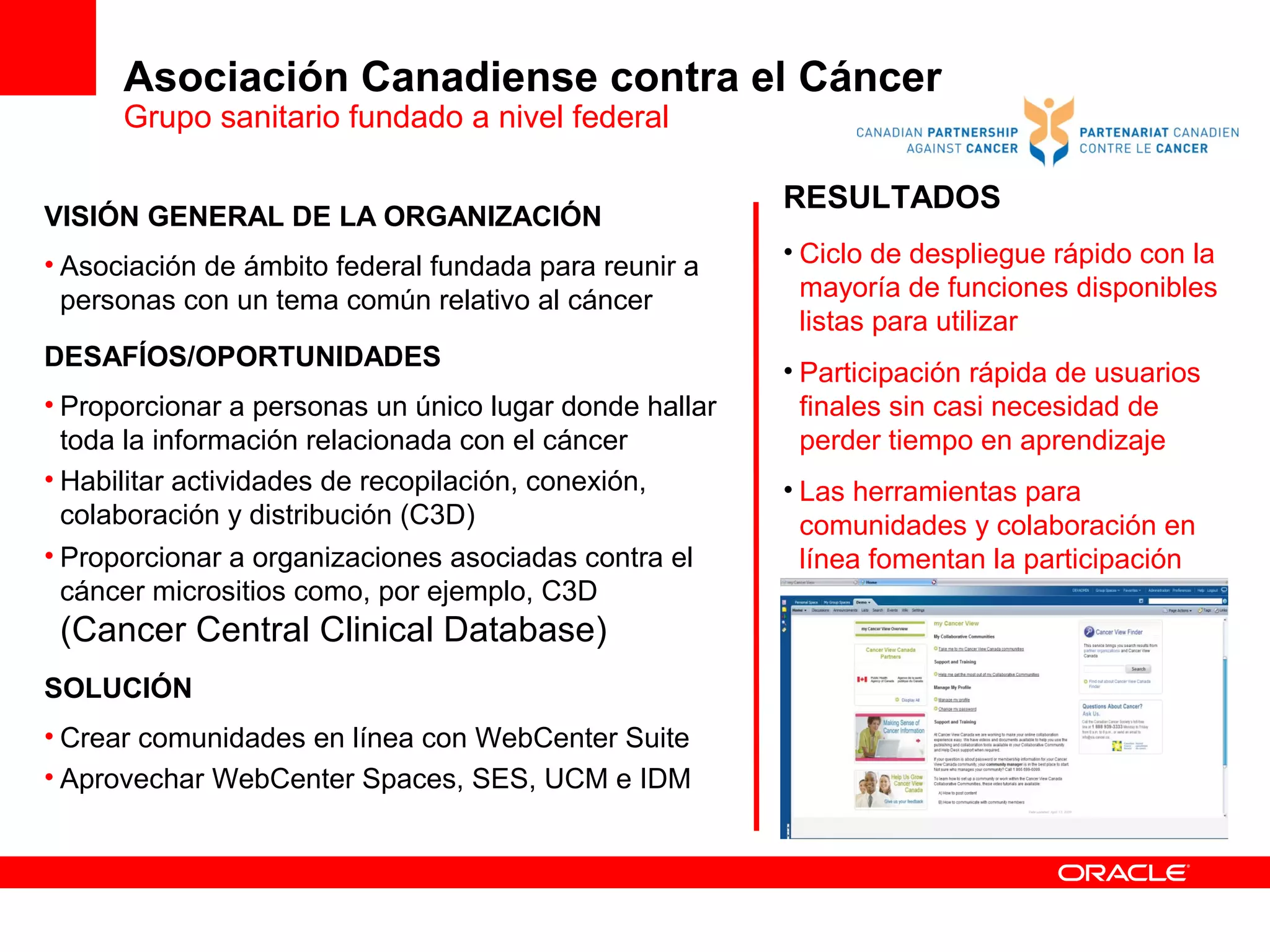 Asociación Canadiense contra el Cáncer
      Grupo sanitario fundado a nivel federal

                                                        RESULTADOS
VISIÓN GENERAL DE LA ORGANIZACIÓN
• Asociación de ámbito federal fundada para reunir a    • Ciclo de despliegue rápido con la
  personas con un tema común relativo al cáncer           mayoría de funciones disponibles
                                                          listas para utilizar
DESAFÍOS/OPORTUNIDADES
                                                        • Participación rápida de usuarios
• Proporcionar a personas un único lugar donde hallar     finales sin casi necesidad de
  toda la información relacionada con el cáncer           perder tiempo en aprendizaje
• Habilitar actividades de recopilación, conexión,      • Las herramientas para
  colaboración y distribución (C3D)                       comunidades y colaboración en
• Proporcionar a organizaciones asociadas contra el       línea fomentan la participación
  cáncer micrositios como, por ejemplo, C3D
 (Cancer Central Clinical Database)
SOLUCIÓN
• Crear comunidades en línea con WebCenter Suite
• Aprovechar WebCenter Spaces, SES, UCM e IDM



WebCenter Spaces (WebCenter Suite) + WCI
 