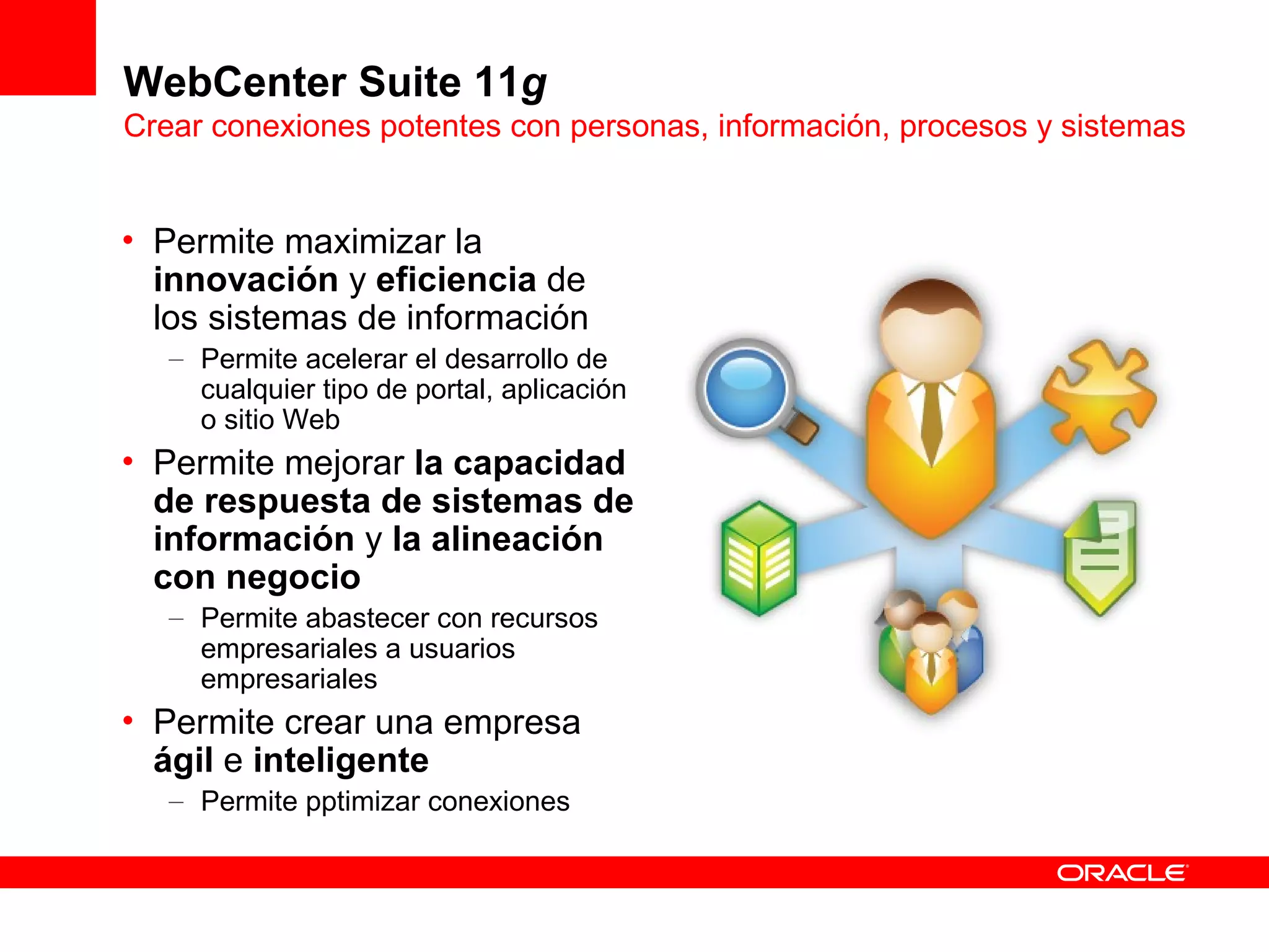 WebCenter Suite 11g
Crear conexiones potentes con personas, información, procesos y sistemas


• Permite maximizar la
  innovación y eficiencia de
  los sistemas de información
   – Permite acelerar el desarrollo de
     cualquier tipo de portal, aplicación
     o sitio Web
• Permite mejorar la capacidad
  de respuesta de sistemas de
  información y la alineación
  con negocio
   – Permite abastecer con recursos
     empresariales a usuarios
     empresariales
• Permite crear una empresa
  ágil e inteligente
   – Permite pptimizar conexiones
 