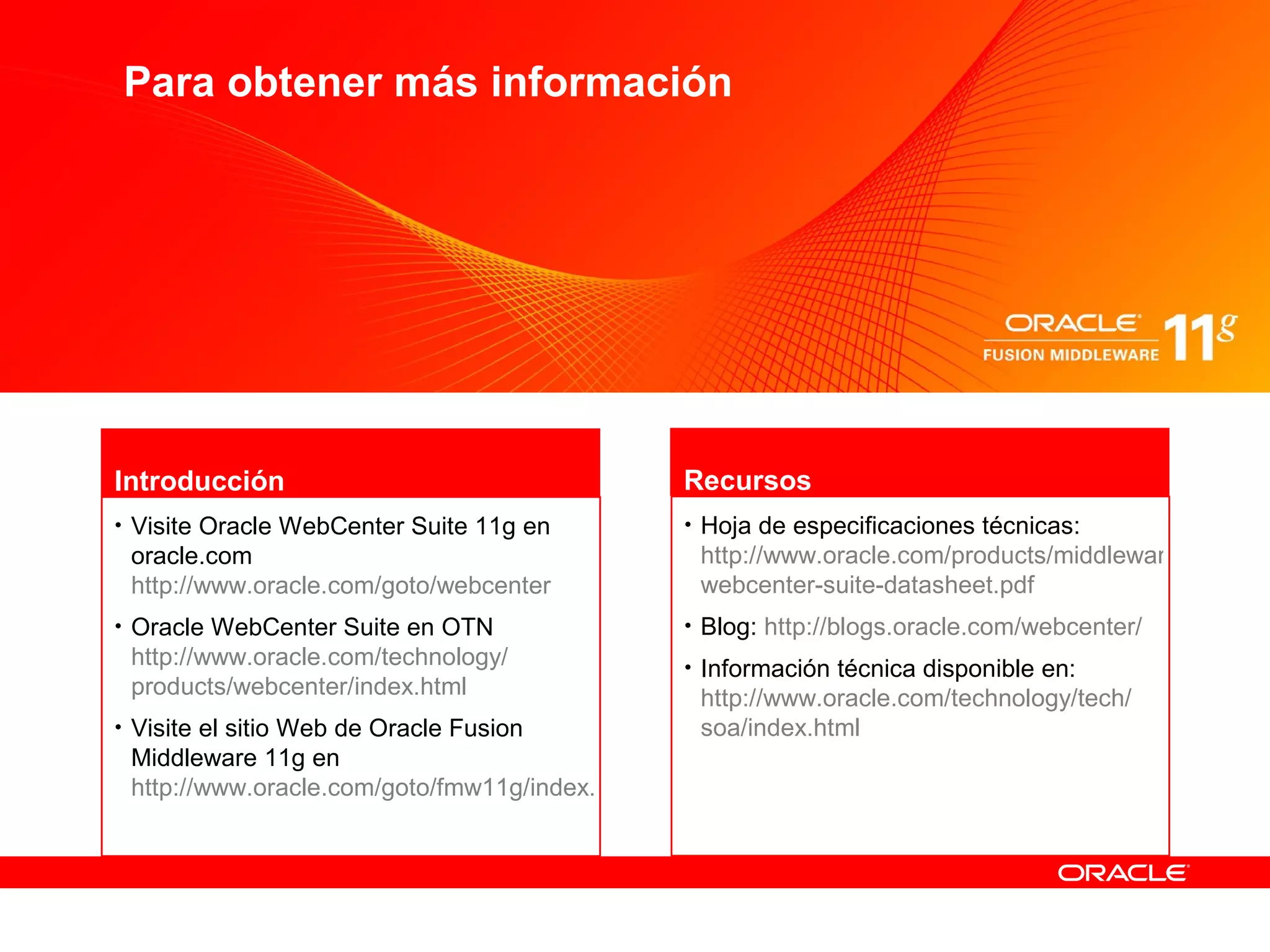 Para obtener más información




                                         Atribución de presupuesto
                                                     título, compañía


Introducción                                    Recursos
• Visite Oracle WebCenter Suite 11g en          • Hoja de especificaciones técnicas:
 oracle.com                                      http://www.oracle.com/products/middleware/user-inte
 http://www.oracle.com/goto/webcenter            webcenter-suite-datasheet.pdf
• Oracle WebCenter Suite en OTN                 • Blog: http://blogs.oracle.com/webcenter/
 http://www.oracle.com/technology/              • Información técnica disponible en:
 products/webcenter/index.html                   http://www.oracle.com/technology/tech/
• Visite el sitio Web de Oracle Fusion           soa/index.html
 Middleware 11g en
 http://www.oracle.com/goto/fmw11g/index.html
 