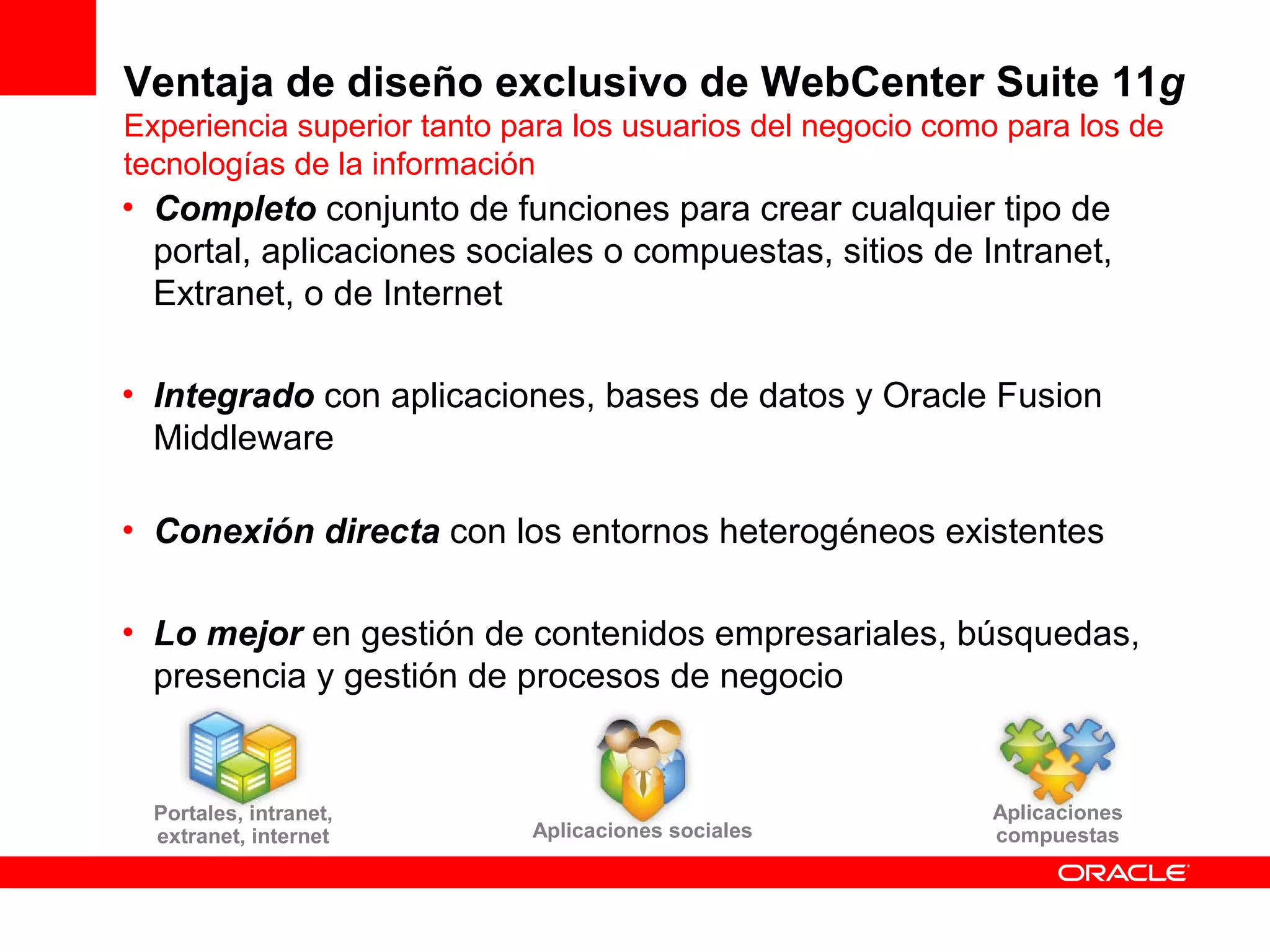 Ventaja de diseño exclusivo de WebCenter Suite 11g
Experiencia superior tanto para los usuarios del negocio como para los de
tecnologías de la información
• Completo conjunto de funciones para crear cualquier tipo de
  portal, aplicaciones sociales o compuestas, sitios de Intranet,
  Extranet, o de Internet

• Integrado con aplicaciones, bases de datos y Oracle Fusion
  Middleware

• Conexión directa con los entornos heterogéneos existentes

• Lo mejor en gestión de contenidos empresariales, búsquedas,
  presencia y gestión de procesos de negocio


  Portales, intranet,                                       Aplicaciones
  extranet, internet        Aplicaciones sociales           compuestas
 