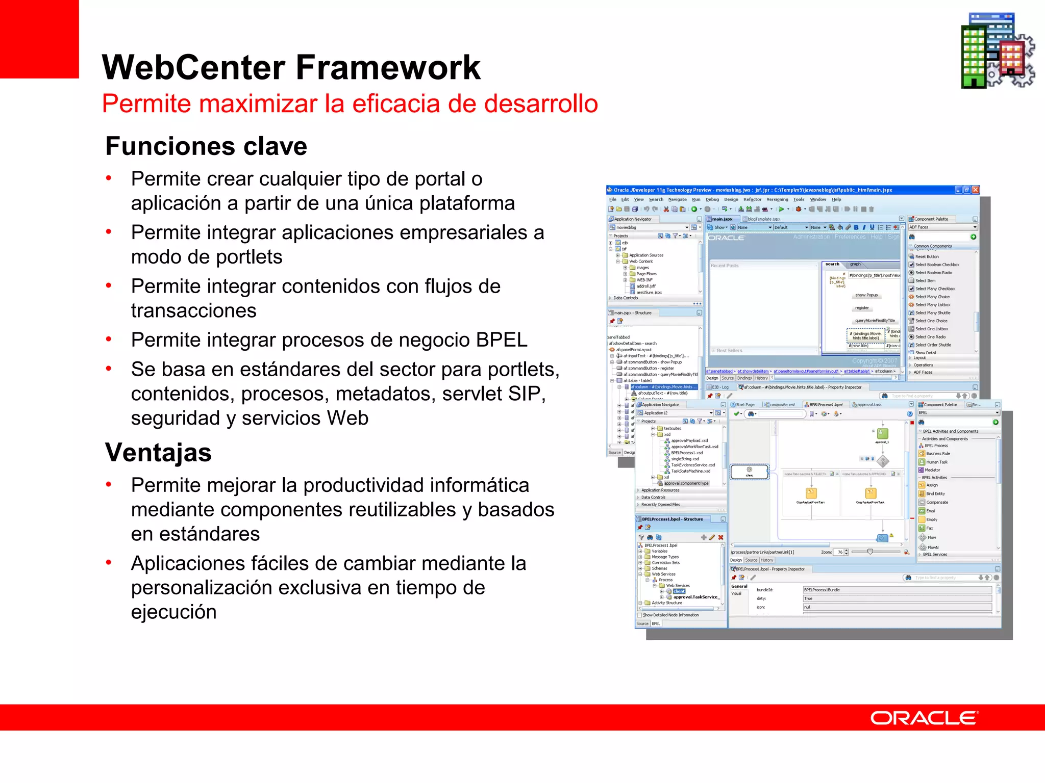 WebCenter Framework
Permite maximizar la eficacia de desarrollo
Funciones clave
• Permite crear cualquier tipo de portal o
  aplicación a partir de una única plataforma
• Permite integrar aplicaciones empresariales a
  modo de portlets
• Permite integrar contenidos con flujos de
  transacciones
• Permite integrar procesos de negocio BPEL
• Se basa en estándares del sector para portlets,
  contenidos, procesos, metadatos, servlet SIP,
  seguridad y servicios Web
Ventajas
• Permite mejorar la productividad informática
  mediante componentes reutilizables y basados
  en estándares
• Aplicaciones fáciles de cambiar mediante la
  personalización exclusiva en tiempo de
  ejecución
 