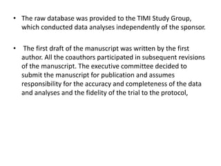 • The raw database was provided to the TIMI Study Group,
which conducted data analyses independently of the sponsor.
• The first draft of the manuscript was written by the first
author. All the coauthors participated in subsequent revisions
of the manuscript. The executive committee decided to
submit the manuscript for publication and assumes
responsibility for the accuracy and completeness of the data
and analyses and the fidelity of the trial to the protocol,
 