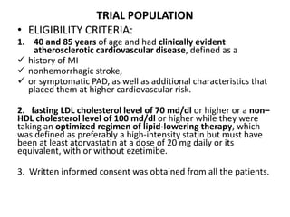 TRIAL POPULATION
• ELIGIBILITY CRITERIA:
1. 40 and 85 years of age and had clinically evident
atherosclerotic cardiovascular disease, defined as a
 history of MI
 nonhemorrhagic stroke,
 or symptomatic PAD, as well as additional characteristics that
placed them at higher cardiovascular risk.
2. fasting LDL cholesterol level of 70 md/dl or higher or a non–
HDL cholesterol level of 100 md/dl or higher while they were
taking an optimized regimen of lipid-lowering therapy, which
was defined as preferably a high-intensity statin but must have
been at least atorvastatin at a dose of 20 mg daily or its
equivalent, with or without ezetimibe.
3. Written informed consent was obtained from all the patients.
 
