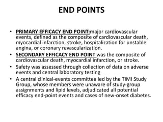 END POINTS
• PRIMARY EFFICACY END POINT:major cardiovascular
events, defined as the composite of cardiovascular death,
myocardial infarction, stroke, hospitalization for unstable
angina, or coronary revascularization.
• SECONDARY EFFICACY END POINT was the composite of
cardiovascular death, myocardial infarction, or stroke.
• Safety was assessed through collection of data on adverse
events and central laboratory testing
• A central clinical-events committee led by the TIMI Study
Group, whose members were unaware of study-group
assignments and lipid levels, adjudicated all potential
efficacy end-point events and cases of new-onset diabetes.
 