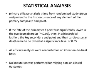 STATISTICAL ANALYSIS
• primary efficacy analysis : time from randomized study-group
assignment to the first occurrence of any element of the
primary composite end point.
• If the rate of the primary end point was significantly lower in
the evolocumab group (P<0.05), then, in a hierarchical
fashion, the key secondary end point and then cardiovascular
death were to be tested at a significance level of 0.05.
• All efficacy analyses were conducted on an intention- to-treat
basis.
• No imputation was performed for missing data on clinical
outcomes.
 