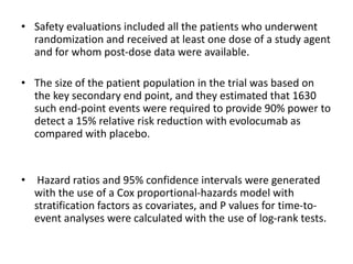 • Safety evaluations included all the patients who underwent
randomization and received at least one dose of a study agent
and for whom post-dose data were available.
• The size of the patient population in the trial was based on
the key secondary end point, and they estimated that 1630
such end-point events were required to provide 90% power to
detect a 15% relative risk reduction with evolocumab as
compared with placebo.
• Hazard ratios and 95% confidence intervals were generated
with the use of a Cox proportional-hazards model with
stratification factors as covariates, and P values for time-to-
event analyses were calculated with the use of log-rank tests.
 