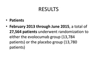 RESULTS
• Patients
• February 2013 through June 2015, a total of
27,564 patients underwent randomization to
either the evolocumab group (13,784
patients) or the placebo group (13,780
patients)
 