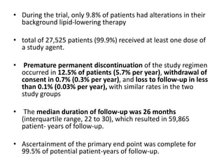 • During the trial, only 9.8% of patients had alterations in their
background lipid-lowering therapy
• total of 27,525 patients (99.9%) received at least one dose of
a study agent.
• Premature permanent discontinuation of the study regimen
occurred in 12.5% of patients (5.7% per year), withdrawal of
consent in 0.7% (0.3% per year), and loss to follow-up in less
than 0.1% (0.03% per year), with similar rates in the two
study groups
• The median duration of follow-up was 26 months
(interquartile range, 22 to 30), which resulted in 59,865
patient- years of follow-up.
• Ascertainment of the primary end point was complete for
99.5% of potential patient-years of follow-up.
 