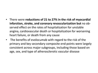 • There were reductions of 21 to 27% in the risk of myocardial
infarction, stroke, and coronary revascularization but no ob-
served effect on the rates of hospitalization for unstable
angina, cardiovascular death or hospitalization for worsening
heart failure, or death from any cause
• The benefits of evolocumab with regard to the risk of the
primary and key secondary composite end points were largely
consistent across major subgroups, including those based on
age, sex, and type of atherosclerotic vascular disease
 