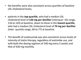 • the benefits were also consistent across quartiles of baseline
LDL cholesterol levels,
• patients in the top quartile, who had a median LDL
cholesterol level of 126 mg per deciliter (interquar- tile range,
116 to 143) at baseline, down to those in the lowest quartile,
who had a median LDL cholesterol level of 74 mg per deciliter
(inter- quartile range, 69 to 77) at baseline.
• The benefit of evolocumab was also consistent across levels of
intensity of statin therapy, regardless of ezetimibe use, and
with both the dosing regimen of 140 mg every 2 weeks and
that of 420 mg monthly.
 