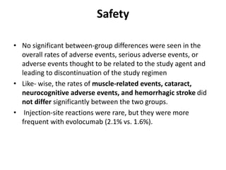 Safety
• No significant between-group differences were seen in the
overall rates of adverse events, serious adverse events, or
adverse events thought to be related to the study agent and
leading to discontinuation of the study regimen
• Like- wise, the rates of muscle-related events, cataract,
neurocognitive adverse events, and hemorrhagic stroke did
not differ significantly between the two groups.
• Injection-site reactions were rare, but they were more
frequent with evolocumab (2.1% vs. 1.6%).
 